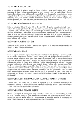 RECEITA DE TORTA SALGADA

Bater na batedeira: 7 colheres (sopa) de farinha de trigo, 1 copo americano de leite, 1 copo
americano de óleo, 1 colher (sopa) fermento em pó, 3 colheres (sopa) de queijo ralado e 3 ovos
inteiros. Despejar em forma média untada e enfarinhada e por cima espalhar o recheio de seu gosto,
que poderá ser de carne moída, atum, sardinha ou frango desfiado com tomate (sem pele e sem
sementes), salsa, ovos cozidos, ervilha, milho verde, cebola, molho de pimenta, óregano, sal,
catchup, pimentão, etc. Levar para assar por 20 minutos ou até dourar levemente.

RECEITA DE TORTÃO RÁPIDO DE SALSICHA

Bater na batedeira: 400 ml de leite, 200 ml de óleo, 200 g de queijo parmesão ralado, 2 ovos, 1
colher (chá) sal, 300 g de farinha de trigo, 2 colheres (sopa) maizena, 4 colheres (sopa) salsa picada,
2 colheres (sopa) fermento em pó e 2 colheres (sopa) colorífico. Despejar metade da massa em
assadeira média untada e enfarinhada, espalhar o recheio por cima e cobrir com o restante da massa.
Levar ao forno para assar por 30 minutos ou até dourar. Recheio: 300 g de salsichas em rodelas, 2
tomates picados sem sementes, 1 cebola grande picada, azeitonas picadas, salsinha, sal e orégano a
gosto. Misturar tudo e utilizar.

RECEITA DE MAIONESE SEM OVO

Bater com mixer: 2 partes de azeite, 1 parte de leite, 1 pitada de sal e 1 colher (sopa) ou menos de
vinagre. O ponto é atingido rapidamente.

RECEITA DE MILHOPAN

Levar ao fogo mexendo até engrossar e soltar da panela: 4 xícaras (chá) de água, 1 colher (sopa) de
sal e 2 xícaras (chá) de fubá amarelo. Quando esfriar, juntar 500 g de polvilho azedo (reservar 2
colheres (sopa)) e amassar bem sobre uma superfície polvilhada com as duas colheres (sopa)
reservadas. Formar um rolo e fatiar com uma faca (fatias de 1 dedo). Destas fatias fazer pequenos
rolinhos que caibam na panela a ser utilizada. Cozinhar os rolinhos (3 de cada vez) em água
fervendo por 5 minutos (eles vão boiar como nhoque). Retirar e colocar sobre um pano limpo. Virá-
los de vez em quando no pano e deixá-los lá por 24 horas. Cortar em fatias finas com uma faca e
espalhar numa assadeira. Deixá-los lá por mais 24 horas, colocando no sol para secarem bem. Fritar
aos poucos em óleo quente e quando crescerem, retirar logo para não queimarem. Colocá-los sobre
papel absorvente para escorrer o óleo e polvilhar sal só no momento de servir. Nota: Pode ser
armazenado sem fritar por até 6 meses em uma lata ou pote fechado em local arejado. Rende 650 g
(desidratado).

RECEITA DE MASSA DE EMPANADAS OU SALTENHAS RENDE 16 UNIDADES

Amassar bem: 2 e ½ xícaras (chá) de farinha de trigo (300 g), ¼ de xícara (chá) de manteiga em
temperatura ambiente, 1 colher (chá) de sal e ½ xícara (chá) de água morna. Deixar descansar por
15 min. e pincelar com gema antes de ir ao forno.

RECEITA DE EMPADINHAS DE QUEIJO

Massa: 1 xícara (chá) de manteiga em temp. ambiente, 4 xícaras (chá) de farinha de trigo, 1 pitada
de sal e 8 colheres (sopa) de água. Recheio: Misturar bem 500 g de queijo de minas ralado, 3
xícaras (chá) de leite, 4 ovos batidos e 3 colheres (sopa) de manteiga. Amassar os ingredientes da
massa e forrar forminhas de empada, despejar o recheio e levar para assar.
 