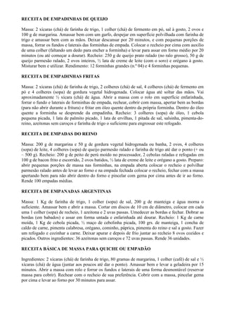 RECEITA DE EMPADINHAS DE QUEIJO

Massa: 2 xícaras (chá) de farinha de trigo, 1 colher (chá) de fermento em pó, sal à gosto, 2 ovos e
100 g de margarina. Amassar bem com um garfo, despejar em superfície polvilhada com farinha de
trigo e amassar bem com as mãos. Deixar descansar por 20 minutos, e com pequenas porções de
massa, forrar os fundos e laterais das forminhas de empada. Colocar o recheio por cima com auxílio
de uma colher (faltando um dedo para encher a forminha) e levar para assar em forno médio por 20
minutos (ou até começar a dourar). Recheio: 250 g de queijo prato ralado (no ralo grosso), 50 g de
queijo parmesão ralado, 2 ovos inteiros, ½ lata de creme de leite (com o soro) e orégano à gosto.
Misturar bem e utilizar. Rendimento: 12 forminhas grandes (n.º 04) e 4 forminhas pequenas.

RECEITA DE EMPADINHAS FRITAS

Massa: 2 xícaras (chá) de farinha de trigo, 2 colheres (chá) de sal, 4 colheres (chá) de fermento em
pó e 4 colheres (sopa) de gordura vegetal hidrogenada. Colocar água até soltar das mãos. Vai
aproximadamente ½ xícara (chá) de água. Abrir a massa com o rolo em superfície enfarinhada,
forrar o fundo e laterais de forminhas de empada, rechear, cobrir com massa, apertar bem as bordas
(para não abrir durante a fritura) e fritar em óleo quente dentro da própria forminha. Dentro do óleo
quente a forminha se desprende da empadinha. Recheio: 3 colheres (sopa) de óleo, 1 cebola
pequena picada, 1 lata de palmito picado, 1 lata de ervilhas, 1 pitada de sal, salsinha, pimenta-do-
reino, azeitonas sem caroços e farinha de trigo o suficiente para engrossar este refogado.

RECEITA DE EMPADAS DO REINO

Massa: 200 g de margarina e 50 g de gordura vegetal hidrogenada ou banha, 2 ovos, 4 colheres
(sopa) de leite, 4 colheres (sopa) de queijo parmesão ralado e farinha de trigo até dar o ponto (+ ou
– 500 g). Recheio: 200 g de peito de perú moído no processador, 2 cebolas raladas e refogadas em
100 g de bacon frito e escorrido, 2 ovos batidos, ½ lata de creme de leite e orégano a gosto. Preparo:
abrir pequenas porções de massa nas forminhas, na empada aberta colocar o recheio e polvilhar
parmesão ralado antes de levar ao forno e na empada fechada colocar o recheio, fechar com a massa
apertando bem para não abrir dentro do forno e pincelar com gema por cima antes de ir ao forno.
Rende 100 empadas médias.

RECEITA DE EMPANADAS ARGENTINAS

Massa: 1 Kg de farinha de trigo, 1 colher (sopa) de sal, 200 g de manteiga e água morna o
suficiente. Amassar bem e abrir a massa. Cortar em discos de 10 cm de diâmetro, colocar em cada
uma 1 colher (sopa) de recheio, 1 azeitona e 2 uvas passas. Umedecer as bordas e fechar. Dobrar as
bordas (em babados) e assar em forma untada e enfarinhada até dourar. Recheio: 1 Kg de carne
moída, 1 Kg de cebola picada, ½ maço de cebolinha picada, 100 grs. de manteiga, 1 concha de
caldo de carne, pimenta calabresa, orégano, cominho, páprica, pimenta do reino e sal a gosto. Fazer
um refogado e cozinhar a carne. Deixar apurar e depois de frio juntar ao recheio 8 ovos cozidos e
picados. Outros ingredientes: 36 azeitonas sem caroços e 72 uvas passas. Rende 36 unidades.

RECEITA BÁSICA DE MASSA PARA QUICHE OU EMPADÃO

Ingredientes: 2 xícaras (chá) de farinha de trigo, 80 gramas de margarina, 1 colher (café) de sal e ½
xícaras (chá) de água (juntar aos poucos até dar o ponto). Amassar bem e levar a geladeira por 15
minutos. Abrir a massa com rolo e forrar os fundos e laterais de uma forma desmontável (reservar
massa para cobrir). Rechear com o recheio de sua preferência. Cobrir com a massa, pincelar gema
por cima e levar ao forno por 30 minutos para assar.
 