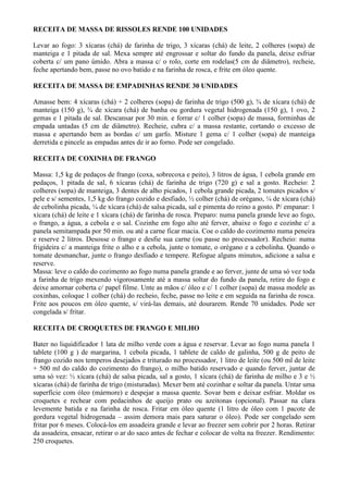 RECEITA DE MASSA DE RISSOLES RENDE 100 UNIDADES

Levar ao fogo: 3 xícaras (chá) de farinha de trigo, 3 xícaras (chá) de leite, 2 colheres (sopa) de
manteiga e 1 pitada de sal. Mexa sempre até engrossar e soltar do fundo da panela, deixe esfriar
coberta c/ um pano úmido. Abra a massa c/ o rolo, corte em rodelas(5 cm de diâmetro), recheie,
feche apertando bem, passe no ovo batido e na farinha de rosca, e frite em óleo quente.

RECEITA DE MASSA DE EMPADINHAS RENDE 30 UNIDADES

Amasse bem: 4 xícaras (chá) + 2 colheres (sopa) de farinha de trigo (500 g), ¾ de xícara (chá) de
manteiga (150 g), ¾ de xícara (chá) de banha ou gordura vegetal hidrogenada (150 g), 1 ovo, 2
gemas e 1 pitada de sal. Descansar por 30 min. e forrar c/ 1 colher (sopa) de massa, forminhas de
empada untadas (5 cm de diâmetro). Recheie, cubra c/ a massa restante, cortando o excesso de
massa e apertando bem as bordas c/ um garfo. Misture 1 gema c/ 1 colher (sopa) de manteiga
derretida e pincele as empadas antes de ir ao forno. Pode ser congelado.

RECEITA DE COXINHA DE FRANGO

Massa: 1,5 kg de pedaços de frango (coxa, sobrecoxa e peito), 3 litros de água, 1 cebola grande em
pedaços, 1 pitada de sal, 6 xícaras (chá) de farinha de trigo (720 g) e sal a gosto. Recheio: 2
colheres (sopa) de manteiga, 3 dentes de alho picados, 1 cebola grande picada, 2 tomates picados s/
pele e s/ sementes, 1,5 kg do frango cozido e desfiado, ½ colher (chá) de orégano, ¼ de xícara (chá)
de cebolinha picada, ¼ de xícara (chá) de salsa picada, sal e pimenta do reino a gosto. P/ empanar: 1
xícara (chá) de leite e 1 xícara (chá) de farinha de rosca. Preparo: numa panela grande leve ao fogo,
o frango, a água, a cebola e o sal. Cozinhe em fogo alto até ferver, abaixe o fogo e cozinhe c/ a
panela semitampada por 50 min. ou até a carne ficar macia. Coe o caldo do cozimento numa peneira
e reserve 2 litros. Desosse o frango e desfie sua carne (ou passe no processador). Recheio: numa
frigideira c/ a manteiga frite o alho e a cebola, junte o tomate, o orégano e a cebolinha. Quando o
tomate desmanchar, junte o frango desfiado e tempere. Refogue alguns minutos, adicione a salsa e
reserve.
Massa: leve o caldo do cozimento ao fogo numa panela grande e ao ferver, junte de uma só vez toda
a farinha de trigo mexendo vigorosamente até a massa soltar do fundo da panela, retire do fogo e
deixe amornar coberta c/ papel filme. Unte as mãos c/ óleo e c/ 1 colher (sopa) de massa modele as
coxinhas, coloque 1 colher (chá) do recheio, feche, passe no leite e em seguida na farinha de rosca.
Frite aos poucos em óleo quente, s/ virá-las demais, até dourarem. Rende 70 unidades. Pode ser
congelada s/ fritar.

RECEITA DE CROQUETES DE FRANGO E MILHO

Bater no liquidificador 1 lata de milho verde com a água e reservar. Levar ao fogo numa panela 1
tablete (100 g ) de margarina, 1 cebola picada, 1 tablete de caldo de galinha, 500 g de peito de
frango cozido nos temperos desejados e triturado no processador, 1 litro de leite (ou 500 ml de leite
+ 500 ml do caldo do cozimento do frango), o milho batido reservado e quando ferver, juntar de
uma só vez: ½ xícara (chá) de salsa picada, sal a gosto, 1 xícara (chá) de farinha de milho e 3 e ½
xícaras (chá) de farinha de trigo (misturadas). Mexer bem até cozinhar e soltar da panela. Untar uma
superfície com óleo (mármore) e despejar a massa quente. Sovar bem e deixar esfriar. Moldar os
croquetes e rechear com pedacinhos de queijo prato ou azeitonas (opcional). Passar na clara
levemente batida e na farinha de rosca. Fritar em óleo quente (1 litro de óleo com 1 pacote de
gordura vegetal hidrogenada – assim demora mais para saturar o óleo). Pode ser congelado sem
fritar por 6 meses. Colocá-los em assadeira grande e levar ao freezer sem cobrir por 2 horas. Retirar
da assadeira, ensacar, retirar o ar do saco antes de fechar e colocar de volta na freezer. Rendimento:
250 croquetes.
 