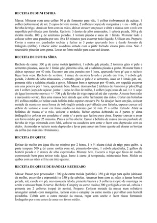 RECEITA DE MINI ESFIHA

Massa: Misturar com uma colher 50 g de fermento para pão, 1 colher (sobremesa) de açúcar, 1
colher (sobremesa) de sal, 2 copos de leite morno, 2 colheres (sopa) de margarina e + ou – 600 g de
farinha de trigo. Amassar bem com as mãos, deixar crescer um pouco e abrir a massa com o rolo em
superfície polvilhada com farinha. Recheio: 3 dentes de alho amassados, 1 cebola picada, 300 g de
alcatra moída, 100 g de azeitonas picadas, 1 tomate picado e suco de 1 limão. Misturar tudo e
colocar sobre uma peneira por uns 10 a 15 minutos para escorrer todo líquido. Utilizar cru. Preparo:
Cortar a massa em quadrados rechear e fechar as 3 partes apertando bem e dando formato de
triângulo (esfiha). Colocar sobre assadeira untada com a parte fechada virada para cima. Não é
necessário pincelar com gema. Levar ao forno médio para assar até dourar.

RECEITA DE ESFIHA SÍRIA

Recheio de carne: 500 g de carne moída (patinho), 1 cebola gde picada, 2 tomates gdes s/ pele e
sementes picados, suco de 1 limão gde, pimenta síria, sal e salsinha picada a gosto. Misturar bem e
deixar repousar por 40 min. Escorrer em uma peneira por 1 hora, apertando bem p/ que o recheio
fique bem seco. Recheio de verdura: 1 maço de escarola lavada e picada em tiras, 1 cebola gde
picada, 2 dentes de alho amassados, 2 tomates gdes c/ pele e s/ sementes, suco de 1 limão gde, sal,
pimenta síria e salsinha picada a gosto. Misturar bem e repousar por 40 min, em seguida escorrer
em uma peneira por 1 hora, apertando bem. Massa: desmanchar 2 tabletes de fermento p/ pão (30 g)
em 1 colher (sopa) de açúcar, juntar 1 copo de óleo de milho, 1 colher (sopa) rasa de sal, 1 e ½ copo
de água levemente morna e +/- 700 g de farinha de trigo especial até dar o ponto. Amasse bem (não
é necessário sovar), fica uma massa bem úmida que solta facilmente das mãos. Cortar em bolinhas
(50 esfihas médias) e bolear cada bolinha (não esperar crescer). Ps: Se desejar fazer um pão, colocar
metade da massa em uma forma de bolo inglês untada e polvilhada com farinha, esperar crescer até
dobrar de volume e assar em forno médio no máximo por 30 min. P/ a esfiha fechada: Abrir as
bolinhas de massa c/ o rolo, colocar o recheio, fechar apenas dobrando as 3 partes p/ cima
(triângulo) e colocar em assadeira s/ untar c/ a parte que fechou para cima. Esperar crescer e assar
em forno médio por 25 minutos. Para a esfiha aberta: Passar a bolinha de massa em um punhado de
farinha de trigo misturada com fubá, colocar na assadeira sem untar e fazer uma depressão com os
dedos. Acomodar o recheio nesta depressão e levar para assar em forno quente até dourar as bordas
da esfiha (no máximo 10 minutos).

RECEITA DE QUIBE

Deixar de molho em água fria no mínimo por 2 horas, 1 e ½ xícara (chá) de trigo para quibe. A
parte tempere 500 g de carne moída com sal, pimenta-do-reino, 1 cebola picadinha, 2 galhos de
hortelã picada e 2 dentes de alho espremidos. Misture bem. Escorra o trigo que ficou de molho
espremendo bem para retirar toda água. Junte à carne já temperada, misturando bem. Molde os
quibes com as mãos e frite em óleo quente.

RECEITA DE QUIBE DE BANDEJA RECHEADO

Massa: Passar pelo procesador : 700 g de carne moída (patinho), 350 g de trigo para quibe (deixado
de molho, escorrido e espremido) e 350 g de cebolas. Amassar bem com as mãos e juntar hortelã
picada, sal, canela em pó, noz-moscada ralada, pimenta branca e 3 colheres (sopa) de manteiga ou
azeite e amassar bem. Reserve. Recheio: Catupiry ou carne moída (300 g refogada com sal, cebola e
pimenta em 2 colheres (sopa) de azeite). Preparo: Colocar metade da massa num refratário
retangular untado com margarina, rechear com o catupiry ou carne moída e polvilhar com hortelã
picadinha. Cobrir com a outra metade da massa, regar com azeite e fazer riscas formando
losângulos por cima antes de assar em forno médio.
 