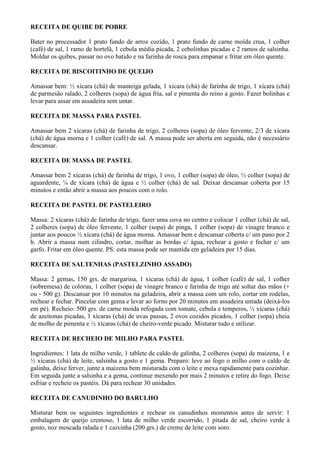 RECEITA DE QUIBE DE POBRE

Bater no processador 1 prato fundo de arroz cozido, 1 prato fundo de carne moída crua, 1 colher
(café) de sal, 1 ramo de hortelã, 1 cebola média picada, 2 cebolinhas picadas e 2 ramos de salsinha.
Moldar os quibes, passar no ovo batido e na farinha de rosca para empanar e fritar em óleo quente.

RECEITA DE BISCOITINHO DE QUEIJO

Amassar bem: ½ xícara (chá) de manteiga gelada, 1 xícara (chá) de farinha de trigo, 1 xícara (chá)
de parmesão ralado, 2 colheres (sopa) de água fria, sal e pimenta do reino a gosto. Fazer bolinhas e
levar para assar em assadeira sem untar.

RECEITA DE MASSA PARA PASTEL

Amassar bem 2 xícaras (chá) de farinha de trigo, 2 colheres (sopa) de óleo fervente, 2/3 de xícara
(chá) de água morna e 1 colher (café) de sal. A massa pode ser aberta em seguida, não é necessário
descansar.

RECEITA DE MASSA DE PASTEL

Amassar bem 2 xícaras (chá) de farinha de trigo, 1 ovo, 1 colher (sopa) de óleo, ½ colher (sopa) de
aguardente, ¼ de xícara (chá) de água e ½ colher (chá) de sal. Deixar descansar coberta por 15
minutos e então abrir a massa aos poucos com o rolo.

RECEITA DE PASTEL DE PASTELEIRO

Massa: 2 xícaras (chá) de farinha de trigo, fazer uma cova no centro e colocar 1 colher (chá) de sal,
2 colheres (sopa) de óleo fervente, 1 colher (sopa) de pinga, 1 colher (sopa) de vinagre branco e
juntar aos poucos ½ xícara (chá) de água morna. Amassar bem e descansar coberta c/ um pano por 2
h. Abrir a massa num cilindro, cortar, molhar as bordas c/ água, rechear a gosto e fechar c/ um
garfo. Fritar em óleo quente. PS: esta massa pode ser mantida em geladeira por 15 dias.

RECEITA DE SALTENHAS (PASTELZINHO ASSADO)

Massa: 2 gemas, 150 grs. de margarina, 1 xícaras (chá) de água, 1 colher (café) de sal, 1 colher
(sobremesa) de colorau, 1 colher (sopa) de vinagre branco e farinha de trigo até soltar das mãos (+
ou - 500 g). Descansar por 10 minutos na geladeira, abrir a massa com um rolo, cortar em rodelas,
rechear e fechar. Pincelar com gema e levar ao forno por 20 minutos em assadeira untada (deixá-los
em pé). Recheio: 500 grs. de carne moída refogada com tomate, cebola e temperos, ½ xícaras (chá)
de azeitonas picadas, 1 xícaras (chá) de uvas passas, 2 ovos cozidos picados, 1 colher (sopa) cheia
de molho de pimenta e ½ xícaras (chá) de cheiro-verde picado. Misturar tudo e utilizar.

RECEITA DE RECHEIO DE MILHO PARA PASTEL

Ingredientes: 1 lata de milho verde, 1 tablete de caldo de galinha, 2 colheres (sopa) de maizena, 1 e
½ xícaras (chá) de leite, salsinha a gosto e 1 gema. Preparo: leve ao fogo o milho com o caldo de
galinha, deixe ferver, junte a maizena bem misturada com o leite e mexa rapidamente para cozinhar.
Em seguida junte a salsinha e a gema, continue mexendo por mais 2 minutos e retire do fogo. Deixe
esfriar e recheie os pastéis. Dá para rechear 30 unidades.

RECEITA DE CANUDINHO DO BARULHO

Misturar bem os seguintes ingredientes e rechear os canudinhos momentos antes de servir: 1
embalagem de queijo cremoso, 1 lata de milho verde escorrido, 1 pitada de sal, cheiro verde à
gosto, noz moscada ralada e 1 caixinha (200 grs.) de creme de leite com soro.
 