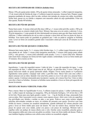 RECEITA DE ESPINHADO DE CEREJA (bolinho frito)

Massa: 250 g de queijo prato ralado, 250 g de queijo minas amassado, 1 colher (sopa) de margarina,
1/3 de xícara (chá) de farinha de trigo e 2 colheres (sopa) de maizena. Amassar bem. Preparo: pegar
pequenos punhados de massa, abrir na mão, rechear com metades de cerejas (em calda, escorridas),
fechar bem, passar no ovo batido e empanar com macarrão cabelo de anjo quebradinho. Fritar em
óleo quente. Rende 40 bolinhas.

RECEITA DE PÃO DE QUEIJO

Numa bacia junte: 4 xícaras (chá) polvilho doce (400 g ), 1 xícara (chá) polvilho azedo e 500 g de
queijo meia-cura ou mineiro ralado (ralo fino). Misture, faça uma cova no centro e adicione 2 ovos,
50 g de margarina e 1 copo grande de leite (derramando aos poucos para que não fique muito mole).
Adicione 1 colher (sobremesa) de sal ou mais se desejar e mexa bem até ficar no ponto de fazer as
bolinhas. Essa massa pode ser guardada na geladeira por 1 mês ou pode-se congelar as bolinhas
cruas. Levar ao forno em assadeira grande (não é necessário untar) por cerca de 20 minutos ou até
dourar.

RECEITA DE PÃO DE QUEIJO E CEBOLINHA

Misturar bem numa tigela: 2 e ½ xícaras (chá) farinha trigo, 1 e ½ colher (sopa) fermento em pó e
uma pitada de sal. Juntar ½ xícara (chá) margarina amolecida, 2 xícaras (chá) queijo prato ralado
(250 g - ralo grosso), ½ xícara (chá) cebolinha verde picada, 1 ovo e 1 xícara (chá) leite. Misturar
tudo muito bem e despejar em forma de bolo inglês untada e enfarinhada. Levar ao forno médio por
35 minutos. Sirva morno ou frio.

RECEITA DE PÃO DE QUEIJO

Ingredientes: 1 copo (de requeijão) menos 1 dedo de leite, ½ copo (de requeijão) de água, ½ copo
(de requeijão) de óleo, 1 colher (sopa) rasa de sal, 500 grs. de polvilho doce, 3 ovos e 100 grs. de
queijo meia-cura ralado ou queijo parmesão ralado. Preparo: Ferver numa panela os 4 primeiros
ingredientes numa panela e despejar tudo sobre o polvilho doce. Mexer bem com uma colher e
depois amassar com as mãos. Quando virar uma bola, juntar os ovos (1 de cada vez), amassar bem e
juntar o queijo. Continuar amassando para incorporar o queijo, até a massa ficar lisa. Untar as mãos
com óleo e fazer as bolinhas. Arrumar as bolinhas numa assadeira e levar ao forno pré-aquecido até
dourar levemente.

RECEITA DE MASSA VERSÁTIL PARA PÃO

Para a massa: Bater no liquidificador 4 ovos, 5 colheres (sopa) de açúcar, 1 colher (sobremesa) de
sal, 1 colher (sopa) de manteiga ou margarina, 100 g de fermento biológico, 125 ml de óleo e 250
ml de leite. Passar para uma tigela grande e juntar + ou – 1 kg de farinha de trigo, amassando bem
com as mãos. Não é necessário sovar a massa e nem esperar crescer. Abrir com o rolo em superfície
lisa polvilhada com farinha e moldar os pães a seu gosto. Pode-se usar como recheio salgado
salsichas aferventadas cortadas ao meio, ou rolinhos de presunto com queijo. Envolver com uma
tirinha de massa e arrumar em assadeira antiaderente, quando dobrarem de volume pincelar com
gema e levar ao forno médio para assar até dourar. No caso de recheio doce, misturar bem um
pouco de açúcar com coco ralado, juntar uva passa e um pouco de manteiga. Misturar tudo e
espalhar sobre um pedaço de massa aberta com o rolo. Enrolar como rocambole, pincelar gema e
fazer pequenos talhos por cima com um gilete ou estilete. Assar em forno médio até dourar. Pode-se
usar também lingüiça calabresa com cebola como recheio no rocambole salgado.
 