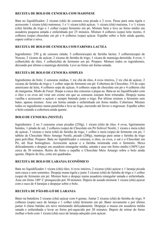RECEITA DE BOLO DE CENOURA COM MAIONESE

Bata no liquidificador: 2 xícaras (chá) de cenoura crua picada e 2 ovos. Passe para uma tigela e
acrescente 1 xícara (chá) maionese, 1 e ½ xícara (chá) açúcar, ½ xícara (chá) maizena, 1 e ½ xícara
(chá) farinha de trigo e 1 colher (sopa) fermento em pó. Misture bem e leve ao forno médio em
assadeira pequena untada e enfarinhada por 25 minutos. Misture 4 colheres (sopa) leite morno, 4
colheres (sopa) chocolate em pó e 6 colheres (sopa) açúcar. Espalhe sobre o bolo ainda quente,
espere esfriar e sirva.

RECEITA DE BOLO DE CENOURA COM FARINHA LACTEA

Ingredientes: 250 g de cenoura ralada; 5 colheres(sopa) de farinha láctea; 3 colheres(sopa) de
Nescau; 2 xícaras de açúcar; 2 xícaras de farinha de trigo; 1 xícara de manteiga derretida; 4 ovos; 1
colher(chá) de óleo; 1 colher(chá) de fermento em pó. Preparo: Misture todos os ingredientes,
deixando por último a manteiga derretida. Leve ao forno em forma untada.

RECEITA DE BOLO DE CENOURA SIMPLES

Ingredientes do bolo: 2 cenouras médias, 1 xíc chá de óleo, 4 ovos inteiros, 2 xíc chá de açúcar, 2
xícaras de farinha de trigo e 1 colher sopa de fermento em pó. Cobertura de Chocolate: 3/4 de copo
americano de leite, 4 colheres sopa de açúcar, 4 colheres sopa de chocolate em pó e 4 colheres chá
de margarina. Modo de Fazer: Raspe a casca das cenouras e pique-as. Bata-as no liquidificador com
o óleo e os ovos até virar um creme em que as cenouras estejam bem trituradas. Despeje numa
vasilha e acrescente o açúcar e sempre batendo junte o trigo. Por último misture o fermento sem
bater, apenas misture. Asse em forma untada e enfarinhada em forno médio. Cobertura: Misture
todos os ingredientes numa panelinha e leve ao fogo, mexendo até ferver e engrossar. Espalhe sobre
o bolo estando a cobertura ainda quente.

BOLO DE CENOURA (NESTLÉ)

Ingredientes: 2 ou 3 cenouras cruas picadas (250g), 1 xícara (chá) de óleo, 4 ovos, ligeiramente
batidos, 1 pitada de sal, 2 colheres (sopa) de Chocolate em Pó Solúvel Nestlé, 1 xícara e meia (chá)
de açúcar, 3 xícaras e meia (chá) de farinha de trigo, 1 colher e meia (sopa) de fermento em pó, 1
tablete de Chocolate Meio Amargo Nestlé, picado (200g), manteiga para untar e farinha de trigo
para polvilhar. Preparo: Bata no liqüidificador a cenoura, o óleo, os ovos, o sal e o Chocolate em
Pó, até ficar homogêneo. Acrescente açúcar e a farinha misturada com o fermento. Mexa
delicadamente e despeje em assadeira retangular média, untada e asse em forno médio (180ºC) por
cerca de 30 minutos. Retire do forno e espalhe o Chocolate Meio Amargo sobre o bolo ainda
quente. Depois de frio, corte em quadrados.

RECEITA DE BOLO DE LARANJA ECONÔMICO

Bata no liquidificador 1 xícara (chá) óleo, 4 ovos inteiros, 2 xícaras (chá) açúcar e 1 laranja picada
sem casca e sem sementes. Despeje numa tigela e junte 3 xícaras (chá) de farinha de trigo e 1 colher
(sopa) de fermento em pó. Misture bem e despeje numa assadeira retangular untada e enfarinhada.
Asse em forno 180° C preaquecido por 30 minutos. Depois de assado misturar 1 xícara (chá) açúcar
com o suco de 4 laranjas e despejar sobre o bolo.

RECEITA DE PÃO-DE-LÓ DE LARANJA

Bater na batedeira 2 xícaras (chá) açúcar com 4 gemas. Juntar 2 xícaras (chá) de farinha de trigo, 9
colheres (sopa) suco de laranja e 1 colher (chá) fermento em pó. Bater novamente e por último
juntar 4 claras batidas em neve misturando delicadamente. Despejar a massa em assadeira média
untada e enfarinhada e levar ao forno pré-aquecido por 20 minutos. Depois de retirar do forno
molhar o bolo com 1 xícara (chá) suco de laranja adoçado com açúcar.
 