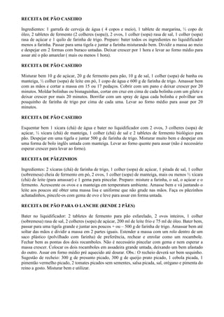 RECEITA DE PÃO CASEIRO

Ingredientes: 1 garrafa de cerveja de água ( 4 copos e meio), 1 tablete de margarina, ½ copo de
óleo, 2 tabletes de fermento (2 colheres (sopa)), 2 ovos, 1 colher (sopa) rasa de sal, 1 colher (sopa)
rasa de açúcar e 1 quilo de farinha de trigo. Preparo: bater todos os ingredientes no liquidificador
menos a farinha. Passar para uma tigela e juntar a farinha misturando bem. Dividir a massa ao meio
e despejar em 2 formas com buraco untadas. Deixar crescer por 1 hora e levar ao forno médio para
assar até o pão amarelar ( mais ou menos 1 hora).

RECEITA DE PÃO CASEIRO

Misturar bem 10 g de açúcar, 20 g de fermento para pão, 10 g de sal, 1 colher (sopa) de banha ou
manteiga, ½ colher (sopa) de leite em pó, 1 copo de água e 600 g de farinha de trigo. Amassar bem
com as mãos e cortar a massa em 15 ou 17 pedaços. Cobrir com um pano e deixar crescer por 20
minutos. Moldar bolinhas ou bisnaguinhas, cortar em cruz em cima de cada bolinha com um gilete e
deixar crescer por mais 20 minutos. Borrifar com um spray de água cada bolinha e polvilhar um
pouquinho de farinha de trigo por cima de cada uma. Levar ao forno médio para assar por 20
minutos.

RECEITA DE PÃO CASEIRO

Esquentar bem 1 xícara (chá) de água e bater no liquidificador com 2 ovos, 3 colheres (sopa) de
açúcar, ½ xícara (chá) de manteiga, 1 colher (chá) de sal e 2 tabletes de fermento biológico para
pão. Despejar em uma tigela e juntar 500 g de farinha de trigo. Misturar muito bem e despejar em
uma forma de bolo inglês untada com manteiga. Levar ao forno quente para assar (não é necessário
esperar crescer para levar ao forno).

RECEITA DE PÃEZINHOS

Ingredientes: 2 xícaras (chá) de farinha de trigo, 1 colher (sopa) de açúcar, 1 pitada de sal, 1 colher
(sobremesa) cheia de fermento em pó, 2 ovos, 1 colher (sopa) de manteiga, mais ou menos ½ xícara
(chá) de leite (para amassar) e 1 gema para pincelar. Preparo: misture a farinha, o sal, o açúcar e o
fermento. Acrescente os ovos e a manteiga em temperatura ambiente. Amasse bem e vá juntando o
leite aos poucos até obter uma massa lisa e uniforme que não grude nas mãos. Faça os pãezinhos
achatadinhos, pincele-os com gema de ovo e leve para assar em forma untada.

RECEITA DE PÃO PARA O LANCHE (RENDE 2 PÃES)

Bater no liquidificador: 2 tabletes de fermento para pão esfarelado, 2 ovos inteiros, 1 colher
(sobremesa) rasa de sal, 2 colheres (sopa) de açúcar, 200 ml de leite frio e 75 ml de óleo. Bater bem,
passar para uma tigela grande e juntar aos poucos + ou – 500 g de farinha de trigo. Amassar bem até
soltar das mãos e dividir a massa em 2 partes iguais. Estender a massa com um rolo dentro de um
saco plástico (polvilhado com farinha) de preferência, rechear e enrolar como um rocambole.
Fechar bem as pontas dos dois rocamboles. Não é necessário pincelar com gema e nem esperar a
massa crescer. Colocar os dois rocamboles em assadeira grande untada, deixando um bem afastado
do outro. Assar em forno médio pré aquecido até dourar. Obs.: O recheio deverá ser bem sequinho.
Sugestão de recheio: 300 g de presunto picado, 300 g de queijo prato picado, 1 cebola picada, 1
pimentão vermelho picado, 2 tomates picados sem sementes, salsa picada, sal, orégano e pimenta do
reino a gosto. Misturar bem e utilizar.
 