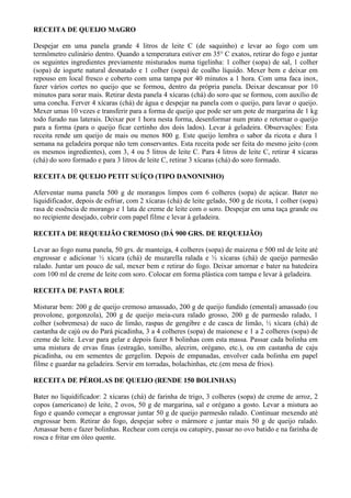 RECEITA DE QUEIJO MAGRO

Despejar em uma panela grande 4 litros de leite C (de saquinho) e levar ao fogo com um
termômetro culinário dentro. Quando a temperatura estiver em 35° C exatos, retirar do fogo e juntar
os seguintes ingredientes previamente misturados numa tigelinha: 1 colher (sopa) de sal, 1 colher
(sopa) de iogurte natural desnatado e 1 colher (sopa) de coalho líquido. Mexer bem e deixar em
repouso em local fresco e coberto com uma tampa por 40 minutos a 1 hora. Com uma faca inox,
fazer vários cortes no queijo que se formou, dentro da própria panela. Deixar descansar por 10
minutos para sorar mais. Retirar desta panela 4 xícaras (chá) do soro que se formou, com auxílio de
uma concha. Ferver 4 xícaras (chá) de água e despejar na panela com o queijo, para lavar o queijo.
Mexer umas 10 vezes e transferir para a forma de queijo que pode ser um pote de margarina de 1 kg
todo furado nas laterais. Deixar por 1 hora nesta forma, desenformar num prato e retornar o queijo
para a forma (para o queijo ficar certinho dos dois lados). Levar à geladeira. Observações: Esta
receita rende um queijo de mais ou menos 800 g. Este queijo lembra o sabor da ricota e dura 1
semana na geladeira porque não tem conservantes. Esta receita pode ser feita do mesmo jeito (com
os mesmos ingredientes), com 3, 4 ou 5 litros de leite C. Para 4 litros de leite C, retirar 4 xícaras
(chá) do soro formado e para 3 litros de leite C, retirar 3 xícaras (chá) do soro formado.

RECEITA DE QUEIJO PETIT SUÍÇO (TIPO DANONINHO)

Aferventar numa panela 500 g de morangos limpos com 6 colheres (sopa) de açúcar. Bater no
liquidificador, depois de esfriar, com 2 xícaras (chá) de leite gelado, 500 g de ricota, 1 colher (sopa)
rasa de essência de morango e 1 lata de creme de leite com o soro. Despejar em uma taça grande ou
no recipiente desejado, cobrir com papel filme e levar à geladeira.

RECEITA DE REQUEIJÃO CREMOSO (DÁ 900 GRS. DE REQUEIJÃO)

Levar ao fogo numa panela, 50 grs. de manteiga, 4 colheres (sopa) de maizena e 500 ml de leite até
engrossar e adicionar ½ xícara (chá) de muzarella ralada e ½ xícaras (chá) de queijo parmesão
ralado. Juntar um pouco de sal, mexer bem e retirar do fogo. Deixar amornar e bater na batedeira
com 100 ml de creme de leite com soro. Colocar em forma plástica com tampa e levar à geladeira.

RECEITA DE PASTA ROLE

Misturar bem: 200 g de queijo cremoso amassado, 200 g de queijo fundido (emental) amassado (ou
provolone, gorgonzola), 200 g de queijo meia-cura ralado grosso, 200 g de parmesão ralado, 1
colher (sobremesa) de suco de limão, raspas de gengibre e de casca de limão, ½ xícara (chá) de
castanha de cajú ou do Pará picadinha, 3 a 4 colheres (sopa) de maionese e 1 a 2 colheres (sopa) de
creme de leite. Levar para gelar e depois fazer 8 bolinhas com esta massa. Passar cada bolinha em
uma mistura de ervas finas (estragão, tomilho, alecrim, orégano, etc.), ou em castanha de caju
picadinha, ou em sementes de gergelim. Depois de empanadas, envolver cada bolinha em papel
filme e guardar na geladeira. Servir em torradas, bolachinhas, etc.(em mesa de frios).

RECEITA DE PÉROLAS DE QUEIJO (RENDE 150 BOLINHAS)

Bater no liquidificador: 2 xícaras (chá) de farinha de trigo, 3 colheres (sopa) de creme de arroz, 2
copos (americano) de leite, 2 ovos, 50 g de margarina, sal e orégano a gosto. Levar a mistura ao
fogo e quando começar a engrossar juntar 50 g de queijo parmesão ralado. Continuar mexendo até
engrossar bem. Retirar do fogo, despejar sobre o mármore e juntar mais 50 g de queijo ralado.
Amassar bem e fazer bolinhas. Rechear com cereja ou catupiry, passar no ovo batido e na farinha de
rosca e fritar em óleo quente.
 