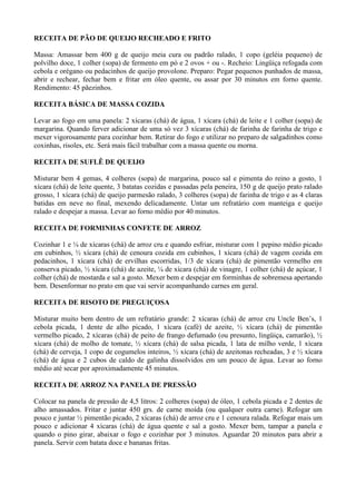 RECEITA DE PÃO DE QUEIJO RECHEADO E FRITO

Massa: Amassar bem 400 g de queijo meia cura ou padrão ralado, 1 copo (geléia pequeno) de
polvilho doce, 1 colher (sopa) de fermento em pó e 2 ovos + ou -. Recheio: Lingüiça refogada com
cebola e orégano ou pedacinhos de queijo provolone. Preparo: Pegar pequenos punhados de massa,
abrir e rechear, fechar bem e fritar em óleo quente, ou assar por 30 minutos em forno quente.
Rendimento: 45 pãezinhos.

RECEITA BÁSICA DE MASSA COZIDA

Levar ao fogo em uma panela: 2 xícaras (chá) de água, 1 xícara (chá) de leite e 1 colher (sopa) de
margarina. Quando ferver adicionar de uma só vez 3 xícaras (chá) de farinha de farinha de trigo e
mexer vigorosamente para cozinhar bem. Retirar do fogo e utilizar no preparo de salgadinhos como
coxinhas, risoles, etc. Será mais fácil trabalhar com a massa quente ou morna.

RECEITA DE SUFLÊ DE QUEIJO

Misturar bem 4 gemas, 4 colheres (sopa) de margarina, pouco sal e pimenta do reino a gosto, 1
xícara (chá) de leite quente, 3 batatas cozidas e passadas pela peneira, 150 g de queijo prato ralado
grosso, 1 xícara (chá) de queijo parmesão ralado, 3 colheres (sopa) de farinha de trigo e as 4 claras
batidas em neve no final, mexendo delicadamente. Untar um refratário com manteiga e queijo
ralado e despejar a massa. Levar ao forno médio por 40 minutos.

RECEITA DE FORMINHAS CONFETE DE ARROZ

Cozinhar 1 e ¼ de xícaras (chá) de arroz cru e quando esfriar, misturar com 1 pepino médio picado
em cubinhos, ½ xícara (chá) de cenoura cozida em cubinhos, 1 xícara (chá) de vagem cozida em
pedacinhos, 1 xícara (chá) de ervilhas escorridas, 1/3 de xícara (chá) de pimentão vermelho em
conserva picado, ½ xícara (chá) de azeite, ¼ de xícara (chá) de vinagre, 1 colher (chá) de açúcar, 1
colher (chá) de mostarda e sal a gosto. Mexer bem e despejar em forminhas de sobremesa apertando
bem. Desenformar no prato em que vai servir acompanhando carnes em geral.

RECEITA DE RISOTO DE PREGUIÇOSA

Misturar muito bem dentro de um refratário grande: 2 xícaras (chá) de arroz cru Uncle Ben’s, 1
cebola picada, 1 dente de alho picado, 1 xícara (café) de azeite, ½ xícara (chá) de pimentão
vermelho picado, 2 xícaras (chá) de peito de frango defumado (ou presunto, lingüiça, camarão), ½
xícara (chá) de molho de tomate, ½ xícara (chá) de salsa picada, 1 lata de milho verde, 1 xícara
(chá) de cerveja, 1 copo de cogumelos inteiros, ½ xícara (chá) de azeitonas recheadas, 3 e ½ xícara
(chá) de água e 2 cubos de caldo de galinha dissolvidos em um pouco de água. Levar ao forno
médio até secar por aproximadamente 45 minutos.

RECEITA DE ARROZ NA PANELA DE PRESSÃO

Colocar na panela de pressão de 4,5 litros: 2 colheres (sopa) de óleo, 1 cebola picada e 2 dentes de
alho amassados. Fritar e juntar 450 grs. de carne moída (ou qualquer outra carne). Refogar um
pouco e juntar ½ pimentão picado, 2 xícaras (chá) de arroz cru e 1 cenoura ralada. Refogar mais um
pouco e adicionar 4 xícaras (chá) de água quente e sal a gosto. Mexer bem, tampar a panela e
quando o pino girar, abaixar o fogo e cozinhar por 3 minutos. Aguardar 20 minutos para abrir a
panela. Servir com batata doce e bananas fritas.
 