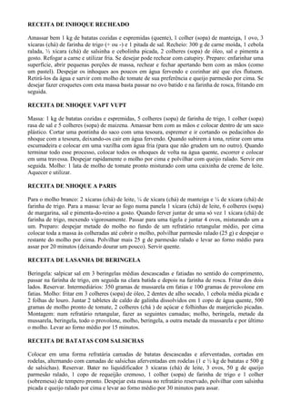 RECEITA DE INHOQUE RECHEADO

Amassar bem 1 kg de batatas cozidas e espremidas (quente), 1 colher (sopa) de manteiga, 1 ovo, 3
xícaras (chá) de farinha de trigo (+ ou -) e 1 pitada de sal. Recheio: 300 g de carne moída, 1 cebola
ralada, ½ xícara (chá) de salsinha e cebolinha picada, 2 colheres (sopa) de óleo, sal e pimenta a
gosto. Refogar a carne e utilizar fria. Se desejar pode rechear com catupiry. Preparo: enfarinhar uma
superfície, abrir pequenas porções de massa, rechear e fechar apertando bem com as mãos (como
um pastel). Despejar os inhoques aos poucos em água fervendo e cozinhar até que eles flutuem.
Retirá-los da água e sarvir com molho de tomate de sua preferência e queijo parmesão por cima. Se
desejar fazer croquetes com esta massa basta passar no ovo batido e na farinha de rosca, fritando em
seguida.

RECEITA DE NHOQUE VAPT VUPT

Massa: 1 kg de batatas cozidas e espremidas, 5 colheres (sopa) de farinha de trigo, 1 colher (sopa)
rasa de sal e 5 colheres (sopa) de maizena. Amassar bem com as mãos e colocar dentro de um saco
plástico. Cortar uma pontinha do saco com uma tesoura, espremer e ir cortando os pedacinhos do
nhoque com a tesoura, deixando-os cair em água fervendo. Quando subirem à tona, retirar com uma
escumadeira e colocar em uma vazilha com água fria (para que não grudem um no outro). Quando
terminar todo esse processo, colocar todos os nhoques de volta na água quente, escorrer e colocar
em uma travessa. Despejar rapidamente o molho por cima e polvilhar com queijo ralado. Servir em
seguida. Molho: 1 lata de molho de tomate pronto misturado com uma caixinha de creme de leite.
Aquecer e utilizar.

RECEITA DE NHOQUE A PARIS

Para o molho branco: 2 xícaras (chá) de leite, ¼ de xícara (chá) de manteiga e ¼ de xícara (chá) de
farinha de trigo. Para a massa: levar ao fogo numa panela 1 xícara (chá) de leite, 6 colheres (sopa)
de margarina, sal e pimenta-do-reino a gosto. Quando ferver juntar de uma só vez 1 xícara (chá) de
farinha de trigo, mexendo vigorosamente. Passar para uma tigela e juntar 4 ovos, misturando um a
um. Preparo: despejar metade do molho no fundo de um refratário retangular médio, por cima
colocar toda a massa às colheradas até cobrir o molho, polvilhar parmesão ralado (25 g) e despejar o
restante do molho por cima. Polvilhar mais 25 g de parmesão ralado e levar ao forno médio para
assar por 20 minutos (deixando dourar um pouco). Servir quente.

RECEITA DE LASANHA DE BERINGELA

Beringela: salpicar sal em 3 beringelas médias descascadas e fatiadas no sentido do comprimento,
passar na farinha de trigo, em seguida na clara batida e depois na farinha de rosca. Fritar dos dois
lados. Reservar. Intermediários: 350 gramas de mussarela em fatias e 100 gramas de provolone em
fatias. Molho: fritar em 3 colheres (sopa) de óleo, 2 dentes de alho socado, 1 cebola média picada e
2 folhas de louro. Juntar 2 tabletes de caldo de galinha dissolvidos em 1 copo de água quente, 500
gramas de molho pronto de tomate, 2 colheres (chá ) de açúcar e folhinhas de manjericão picadas.
Montagem: num refratário retangular, fazer as seguintes camadas; molho, beringela, metade da
mussarela, beringela, todo o provolone, molho, beringela, a outra metade da mussarela e por último
o molho. Levar ao forno médio por 15 minutos.

RECEITA DE BATATAS COM SALSICHAS

Colocar em uma forma refratária camadas de batatas descascadas e aferventadas, cortadas em
rodelas, alternando com camadas de salsichas aferventadas em rodelas (1 e ½ kg de batatas e 500 g
de salsichas). Reservar. Bater no liquidificador 3 xícaras (chá) de leite, 3 ovos, 50 g de queijo
parmesão ralado, 1 copo de requeijão cremoso, 1 colher (sopa) de farinha de trigo e 1 colher
(sobremesa) de tempero pronto. Despejar esta massa no refratário reservado, polvilhar com salsinha
picada e queijo ralado por cima e levar ao forno médio por 30 minutos para assar.
 