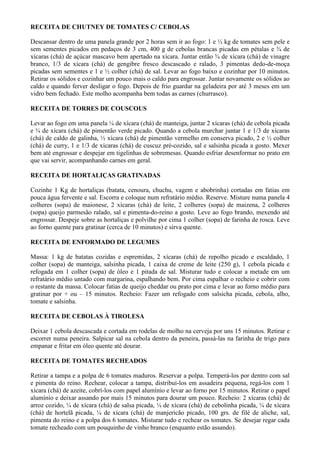 RECEITA DE CHUTNEY DE TOMATES C/ CEBOLAS

Descansar dentro de uma panela grande por 2 horas sem ir ao fogo: 1 e ½ kg de tomates sem pele e
sem sementes picados em pedaços de 3 cm, 400 g de cebolas brancas picadas em pétalas e ¾ de
xícaras (chá) de açúcar mascavo bem apertado na xícara. Juntar então ¾ de xícara (chá) de vinagre
branco, 1/3 de xícara (chá) de gengibre fresco descascado e ralado, 3 pimentas dedo-de-moça
picadas sem sementes e 1 e ½ colher (chá) de sal. Levar ao fogo baixo e cozinhar por 10 minutos.
Retirar os sólidos e cozinhar um pouco mais o caldo para engrossar. Juntar novamente os sólidos ao
caldo e quando ferver desligar o fogo. Depois de frio guardar na geladeira por até 3 meses em um
vidro bem fechado. Este molho acompanha bem todas as carnes (churrasco).

RECEITA DE TORRES DE COUSCOUS

Levar ao fogo em uma panela ¼ de xícara (chá) de manteiga, juntar 2 xícaras (chá) de cebola picada
e ¾ de xícara (chá) de pimentão verde picado. Quando a cebola murchar juntar 1 e 1/3 de xícaras
(chá) de caldo de galinha, ½ xícara (chá) de pimentão vermelho em conserva picado, 2 e ½ colher
(chá) de curry, 1 e 1/3 de xícaras (chá) de cuscuz pré-cozido, sal e salsinha picada a gosto. Mexer
bem até engrossar e despejar em tigelinhas de sobremesas. Quando esfriar desenformar no prato em
que vai servir, acompanhando carnes em geral.

RECEITA DE HORTALIÇAS GRATINADAS

Cozinhe 1 Kg de hortaliças (batata, cenoura, chuchu, vagem e abobrinha) cortadas em fatias em
pouca água fervente e sal. Escorra e coloque num refratário médio. Reserve. Misture numa panela 4
colheres (sopa) de maionese, 2 xícaras (chá) de leite, 2 colheres (sopa) de maizena, 2 colheres
(sopa) queijo parmesão ralado, sal e pimenta-do-reino a gosto. Leve ao fogo brando, mexendo até
engrossar. Despeje sobre as hortaliças e polvilhe por cima 1 colher (sopa) de farinha de rosca. Leve
ao forno quente para gratinar (cerca de 10 minutos) e sirva quente.

RECEITA DE ENFORMADO DE LEGUMES

Massa: 1 kg de batatas cozidas e espremidas, 2 xícaras (chá) de repolho picado e escaldado, 1
colher (sopa) de manteiga, salsinha picada, 1 caixa de creme de leite (250 g), 1 cebola picada e
refogada em 1 colher (sopa) de óleo e 1 pitada de sal. Misturar tudo e colocar a metade em um
refratário médio untado com margarina, espalhando bem. Por cima espalhar o recheio e cobrir com
o restante da massa. Colocar fatias de queijo cheddar ou prato por cima e levar ao forno médio para
gratinar por + ou – 15 minutos. Recheio: Fazer um refogado com salsicha picada, cebola, alho,
tomate e salsinha.

RECEITA DE CEBOLAS À TIROLESA

Deixar 1 cebola descascada e cortada em rodelas de molho na cerveja por uns 15 minutos. Retirar e
escorrer numa peneira. Salpicar sal na cebola dentro da peneira, passá-las na farinha de trigo para
empanar e fritar em óleo quente até dourar.

RECEITA DE TOMATES RECHEADOS

Retirar a tampa e a polpa de 6 tomates maduros. Reservar a polpa. Temperá-los por dentro com sal
e pimenta do reino. Rechear, colocar a tampa, distribuí-los em assadeira pequena, regá-los com 1
xícara (chá) de azeite, cobrí-los com papel alumínio e levar ao forno por 15 minutos. Retirar o papel
alumínio e deixar assando por mais 15 minutos para dourar um pouco. Recheio: 2 xícaras (chá) de
arroz cozido, ¼ de xícara (chá) de salsa picada, ¼ de xícara (chá) de cebolinha picada, ¼ de xícara
(chá) de hortelã picada, ¼ de xícara (chá) de manjericão picado, 100 grs. de filé de aliche, sal,
pimenta do reino e a polpa dos 6 tomates. Misturar tudo e rechear os tomates. Se desejar regar cada
tomate recheado com um pouquinho de vinho branco (enquanto estão assando).
 