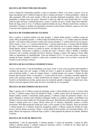 RECEITA DE PIMENTÕES RECHEADOS

Corte a tampa de 6 pimentões grandes e retire as sementes e fibras. Lave bem e reserve. Leve ao
fogo uma panela com 2 colheres (sopa) de óleo e refogue até dourar ½ cebola picadinha, 1 dente de
alho amassado, 400 g de carne moída e 100 g de toucinho defumado picadinho. Junte 2 tomates
picadinhos e refogue mais um pouco. Adicione 2 cubos de caldo de carne dissolvidos em 1 xícara
(chá) de água fervente e pimenta-do-reino a gosto. Cozinhe até que o molho fique bem reduzido.
Retire do fogo, junte 2 ovos e 3 colheres (sopa) de farinha de rosca. Misture muito bem e recheie os
pimentões. Coloque as tampas nos pimentões, arrume-os numa forma refratária, regue-os com óleo
e asse em forno quente por cerca de 40 minutos.

RECEITA DE ENFORMADO DE PALMITO

Para o recheio: 4 tomates médios sem pele picados, 1 cebola média picada, 3 colheres (sopa) de
azeite, 600 g de palmito picado, ½ colher (sopa) de farinha de trigo, 1 e ½ colher (sopa) de salsinha
picada, ¼ de xícaras (chá) azeitonas verdes sem caroços picadas e ½ colher (chá) de sal ou à gosto.
Para a massa: 3 ovos, 1 e ½ xícaras (chá) de leite, ½ xícaras (chá) de óleo, 2 xícaras (chá) de farinha
de trigo, 1 colher (sopa) de fermento em pó e ½ colher (chá) de sal ou à gosto. Prepare o recheio:
Numa panela, refoge o tomate e a cebola no azeite, em fogo alto, com a panela tampada, por cerca
de 10 minutos. Acrescente o palmito e cozinhe por mais 3 minutos. Junte a farinha, a salsinha,
azeitona e sal e cozinhe, mexendo até ferver. Reserve. Prepare a massa: Pré aqueça o forno. Bata
todos os ingredientes no liquidificador. Unte um refratário (19,5 x 31 cm) com azeite e coloque a
metade da massa. Espalhe o recheio e cubra com o restante da massa. Leve ao forno e asse por 40
minutos ou até começar a dourar.

RECEITA DE BATATINHAS CONDIMENTADAS

Lavar e escovar bem 1,5 kg de batatinhas com casca. Furar 2 vezes com um garfo cada batatinha e
cozinhar em água com sal, vinagre, 2 folhas de louro e 2 galhos de salsinha. Tempero: Misturar
num recipiente médio, ½ copo de vinagre branco, 1 cebola picada, sal a gosto, 3 dentes de alho
picados (previamente fritos e escorridos), ½ xícara (chá) de azeite, 1 pimenta vermelha (dedo-de-
moça) sem sementes picada, 1 colher (sobremesa) de orégano e salsinha picada a gosto. Preparo:
Escorrer as batatinhas já cozidas, passar para um recipiente grande e despejar o tempero por cima.
Deixar curtir por algumas horas antes de servir, mexendo de vez em quando.

RECEITA DE ROCÂMBOLE DE BATATAS

Bater 3 gemas com 2 colheres (sopa) de manteiga, juntar 3 claras batidas em neve, 2 xícaras (chá)
de leite, 3 colheres (sopa) cheias de farinha de trigo, 1 colher (sopa) cheia de fermento em pó, 6
batatas médias cozidas e amassadas (ainda quente), 3 colheres (sopa) de parmesão ralado e sal a
gosto. Despejar a mistura num refratário retângular médio ou assadeira, untado e polvilhado com
farinha e levar ao forno médio por 20 minutos para assar. Desenformar ainda quente sobre um pano
úmido e enrolar junto com o pano. Deixar assim por 15 minutos, desenrolar, rechear e enrolar
novamente. Polvilhar parmesão ralado por cima e servir quente ou frio. Recheio: fritar até murchar
1 cebola picada em 2 colheres (sopa) de margarina, juntar 2 colheres (sopa) de farinha de trigo,
mexer e deixar dourar um pouco. Juntar 1 xícara (chá) de leite quente, noz moscada ralada e sal a
gosto. Mexer até engrossar, retirar do fogo e juntar 1 vidro pequeno de palmito em rodelas. Misturar
e utilizar.

RECEITA DE PATÊ DE PRESUNTO

Ingredientes: 1 lata de apresuntado, 3 tomates grandes, 1 pouco de pimentão, 3 dentes de alho,
cebola e salsinha picada, 2 colheres (sopa) de maionese, azeite e 1 pitada de sal. Bater tudo no
liquidificador ou processador e utilizar.
 
