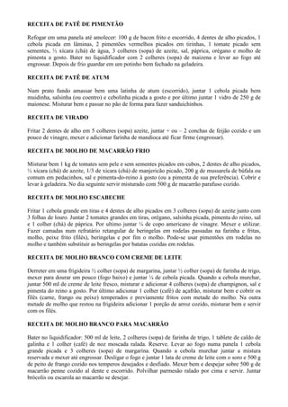 RECEITA DE PATÊ DE PIMENTÃO

Refogar em uma panela até amolecer: 100 g de bacon frito e escorrido, 4 dentes de alho picados, 1
cebola picada em lâminas, 2 pimentões vermelhos picados em tirinhas, 1 tomate picado sem
sementes, ½ xícara (chá) de água, 3 colheres (sopa) de azeite, sal, páprica, orégano e molho de
pimenta a gosto. Bater no liquidificador com 2 colheres (sopa) de maizena e levar ao fogo até
engrossar. Depois de frio guardar em um potinho bem fechado na geladeira.

RECEITA DE PATÊ DE ATUM

Num prato fundo amassar bem uma latinha de atum (escorrido), juntar 1 cebola picada bem
muidinha, salsinha (ou coentro) e cebolinha picada a gosto e por último juntar 1 vidro de 250 g de
maionese. Misturar bem e passar no pão de forma para fazer sanduichinhos.

RECEITA DE VIRADO

Fritar 2 dentes de alho em 5 colheres (sopa) azeite, juntar + ou – 2 conchas de feijão cozido e um
pouco de vinagre, mexer e adicionar farinha de mandioca até ficar firme (engrossar).

RECEITA DE MOLHO DE MACARRÃO FRIO

Misturar bem 1 kg de tomates sem pele e sem sementes picados em cubos, 2 dentes de alho picados,
½ xícara (chá) de azeite, 1/3 de xícara (chá) de manjericão picado, 200 g de mussarela de búfala ou
comum em pedacinhos, sal e pimenta-do-reino à gosto (ou a pimenta de sua preferência). Cobrir e
levar à geladeira. No dia seguinte servir misturado com 500 g de macarrão parafuso cozido.

RECEITA DE MOLHO ESCABECHE

Fritar 1 cebola grande em tiras e 4 dentes de alho picados em 3 colheres (sopa) de azeite junto com
3 folhas de louro. Juntar 2 tomates grandes em tiras, orégano, salsinha picada, pimenta do reino, sal
e 1 colher (chá) de páprica. Por ultimo juntar ¼ de copo americano de vinagre. Mexer e utilizar.
Fazer camadas num refratário retangular de beringelas em rodelas passadas na farinha e fritas,
molho, peixe frito (filés), beringelas e por fim o molho. Pode-se usar pimentões em rodelas no
molho e também substituir as beringelas por batatas cozidas em rodelas.

RECEITA DE MOLHO BRANCO COM CREME DE LEITE

Derreter em uma frigideira ½ colher (sopa) de margarina, juntar ½ colher (sopa) de farinha de trigo,
mexer para dourar um pouco (fogo baixo) e juntar ¼ de cebola picada. Quando a cebola murchar,
juntar 500 ml de creme de leite fresco, misturar e adicionar 4 colheres (sopa) de champignon, sal e
pimenta do reino a gosto. Por último adicionar 1 colher (café) de açafrão, misturar bem e cobrir os
filés (carne, frango ou peixe) temperados e previamente fritos com metade do molho. Na outra
metade de molho que restou na frigideira adicionar 1 porção de arroz cozido, misturar bem e servir
com os filés.

RECEITA DE MOLHO BRANCO PARA MACARRÃO

Bater no liquidificador: 500 ml de leite, 2 colheres (sopa) de farinha de trigo, 1 tablete de caldo de
galinha e 1 colher (café) de noz moscada ralada. Reserve. Levar ao fogo numa panela 1 cebola
grande picada e 3 colheres (sopa) de margarina. Quando a cebola murchar juntar a mistura
reservada e mexer até engrossar. Desligar o fogo e juntar 1 lata de creme de leite com o soro e 500 g
de peito de frango cozido nos temperos desejados e desfiado. Mexer bem e despejar sobre 500 g de
macarrão penne cozido al dente e escorrido. Polvilhar parmesão ralado por cima e servir. Juntar
brócolis ou escarola ao macarrão se desejar.
 