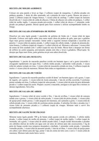 RECEITA DE MOLHO AGRIDOCE

Colocar em uma panela e levar ao fogo: 2 colheres (sopa) de margarina, 2 cebolas picadas em
pedaços grandes, 1 dente de alho amassado, sal e pimenta do reino a gosto. Dourar um pouco e
juntar 2 colheres (sopa) de vinagre branco, ½ xícara (chá) de catchup, 1 colher (sopa) de maizena
dissolvida em 1 xícara (chá) de calda de abacaxi, 4 fatias de abacaxi em calda em pedaços, 1 colher
(chá) de molho inglês, 1 cenoura picada pré-cozida, 1 colher (chá) de shoyu e 1 pimentão verde
picado em pedaços grandes. Deixar apurar para ficar cremoso e utilizar acompanhando lombo ou
frango.

RECEITA DE SALADA ENFORMADA DE PEPINO

Dissolver em uma tigela grande 1 pacotinho de gelatina de limão em 1 xícara (chá) de água
fervendo. Colocar esta tigela sobre uma outra maior cheia de pedras de gelo, para que a gelatina
fique mais grossa (sempre mexendo). Juntar então a seguinte mistura temperada e escorrida em
peneira: 1 xícara (chá) de pepino picado, 1 colher (sopa) de cebola ralada, 1 pitada de pimenta-do-
reino branca, 2 colheres (sopa) de vinagre e 1 colher (chá) de sal. Misturar e adicionar 1 xícara (chá)
de creme de leite azedado com 1 colher (sopa) de suco de limão. Mexer bem e despejar em forma
de orifício no centro pequena, previamente untada com óleo e levar à geladeira. Observação: Se
desejar que fique mais firme, junte gelatina em pó sem sabor dissolvida.

RECEITA DE SALADA SICILIANA

Ingredientes: ½ pacote de macarrão parafuso cozido em bastante água e sal a gosto (escorrido e
enxaguado rapidamente em água fria), 1 cebola média picada, 1 pimentão verde picado, 1 xícara
(chá) de salame cortado em tiras, 1 xícara (chá) de mussarela cortada em tiras, 2 colheres (sopa) de
azeite e 1 xícara (chá) de maionese. Misture bem todos os ingredientes e sirva fria.

RECEITA DE SALADA DE VERÃO

Ingredientes: ½ pacote de macarrão parafuso cozido äl dente’ em bastante água e sal a gosto, 1 copo
de iogurte, sal a gosto, ½ xícara (chá) de ricota amassada, 1 lata de ervilha escorrida, 8 azeitonas
pretas cortadas em tiras, 2 colheres (sopa) de salsa picada, ½ xícara (chá) de peito de peru defumado
picado e 1 colher (sopa) de azeite. Preparo: escorra o macarrão, enxágue-o em água fria e misture os
demais ingredientes. Sirva fria.

RECEITA DE SALADA DE ARROZ

Ingredientes: 3 xícaras (chá) de arroz cozido e frio, 1 lata de ervilhas, 1 xícara (chá) de cenoura
ralada crua e grossa, ½ xícara (chá) de salsa picada, ½ xícara (chá) de picles picado, ½ xícara (chá)
de queijo prato ralado grosso, 1 vidro pequeno de maionese, sal e pimenta a gosto, ½ xícara (chá) de
cebola picada crua, ½ xícara (chá) de azeitonas pretas picadas, 4 salsichas fervidas e picadas (ou 1
xícara (chá) de presunto picado) e 3 colheres (sopa) de vinagre. Misturar tudo e servir fria
acompanhando churrasco.

RECEITA DE SALPICÃO DE FRANGO

Misturar numa tigela grande: 500 g de batata ainda quente cozida em cubinhos, 1 cebola média
picada, 1 colher (sopa) de molho de pimenta, 1 colher (sopa) de molho inglês, 1 colher (sopa) de
mostarda, sal a gosto, 1 xícara (chá) de salsão picado (talo), 3 maçãs ácidas descascadas e picadas
em cubinhos (deixar de molho em água com sal antes de utilizar para não escurecerem), 1 kg de
peito de frango cozido (nos temperos desejados) e desfiado, 1 pimentão verde picado, 1 pimentão
vermelho picado, 1 xícara (chá) de presunto picado, 1 lata de ervilhas, 1 xícara (chá) de queijo prato
em cubos e por último para dar liga, juntar 1 lata de creme de leite com o soro e 1 xícara (chá) de
maionese. Misturar tudo muito bem e servir.
 