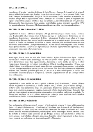 BOLO DE LARANJA

Ingredientes: 1 laranja, 1 caixinha de Creme de Leite Mococa , 3 gemas, 2 xícaras (chá) de açúcar 2
xícaras (chá) de farinha de trigo, 1 colher (sopa) de fermento em pó, 3 claras em neve. Calda: Suco
de 02 laranjas, 4 colheres (sopa) de açúcar. Modo De Preparo: Retire o miolo e as sementes e a
casca da laranja. Bata no liquidificador com o Creme de Leite Mococa e as gemas. Coloque em uma
tigela e acrescente o açúcar, a farinha de trigo e o fermento. Acrescente as claras em neve, mexendo
delicadamente. Despeje em uma fôrma untada e enfarinhada e leve ao forno pré- aquecido a 180ºC
por aproximadamente 40 minutos. Molhe com a calda, espere esfriar e corte em quadradinhos.

RECEITA DE BOLO TOALHA FELPUDA

Ingredientes da massa: 1 tablete de margarina (100 g ), 2 xícaras (chá) de açúcar, 3 ovos, 1 vidro de
leite de côco (200 ml), 2 xícaras (chá) de farinha de trigo e 1 colher (sopa) de fermento em pó.
Ingredientes da cobertura: 1 xícara (chá) de leite, 1 xícara (chá) de côco fresco ralado e ½ xícara
(chá) de açúcar. Preparo: bata bem na batedeira a margarina, as gemas e o açúcar. Acrescente o leite
de côco, a farinha e o fermento. Por último e fora da batedeira junte as claras batidas em neve
misturando delicadamente. Despeje em forma (26 x 40 cm) untada com margarina e leve ao forno
médio por 30 minutos. Misture todos ingredientes da cobertura, faça furinhos na superfície do bolo
ainda quente e despeje a cobertura por cima.

RECEITA DE BOLO FORMIGUEIRO

Numa tigela, bata 4 claras em neve bem firme e reserve. À parte, bata em outra tigela 1 copo de
açúcar com 4 colheres (sopa) de manteiga até obter um creme. Junte 4 gemas, 1 copo de leite e 2
copos de farinha de trigo. Bata alguns minutos. Acrescente as claras batidas em neve e 1 colher
(sopa) rasa de fermento em pó. Misture bem, adicione 100 g de chocolate granulado e 100 g de côco
ralado. Misture bem até incorporar bem à massa. Despeje a mistura em forma untada e enfarinhada.
Leve ao forno preaquecido e asse até dourar ligeiramente. Tire do forno, cubra com a cobertura e
polvilhe com chocolate granulado por cima. COBERTURA: Ferva numa panela 1 lata de leite
condensado, 2 colheres (sopa) de margarina e 2 colheres (sopa) chocolate em pó. Despeje sobre o
bolo ainda quente.

RECEITA DE BOLO FORMIGUEIRO

Ingredientes: 4 claras batidas em neve, 4 gemas, ½ xícaras (chá) de maionese, 2 xícaras (chá) de
açúcar, 50 gramas de coco ralado, 1 xícaras (chá) de leite, 3 xícaras (chá) de farinha de trigo, 2
colheres (sopa) rasas de fermento em pó e 1 xícaras (chá) de chocolate granulado. Preparo: bata um
creme com a maionese, as gemas e o açúcar. Acrescente o leite, depois a farinha e o fermento. Bata
mais um pouco e depois acrescente apenas misturando, o coco ralado e o chocolate granulado. Por
último junte as claras em neve, misture suavemente e despeje numa assadeira grande untada e
polvilhada com farinha. Asse em formo médio por 25 minutos.

RECEITA DE BOLO MÁRMORE

Bata na batedeira até ficar cremoso 3 gemas, 1 e ½ xícara (chá) açúcar e ½ xícara (chá) margarina.
Junte 1 e ½ xícara (chá) maizena, 1 e ½ xícara (chá) farinha de trigo, 1 pitada de sal, 1 colher (sopa)
fermento em pó e 1 xícara (chá) mal cheia de leite. Bata mais um pouco e acrescente as 3 claras
batidas em neve. Misture delicadamente para encorpar e divida a massa pela metade. Misture a uma
das metades 2 colheres (sopa) chocolate em pó. Despeje a massa clara em forma de orifício no
centro untada e enfarinhada e cubra com a massa de chocolate. Misture ligeiramente as duas massas
com a ponta de um garfo e asse em forno médio por 25 a 30 minutos.
 