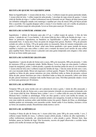 RECEITA DE QUICHE NO LIQUIDIFICADOR

Bater no liquidificador: ½ xícara (chá) de óleo, 3 ovos, 3 colheres (sopa) de queijo parmesão ralado,
1 xícara (chá) de leite, 1 colher (sopa) de salsa picada, 1 envelope de sopa creme de queijo, 1 xícara
(chá) de farinha de trigo e 1 colher (sobremesa) rasa de fermento em pó. Depois de bater passar para
um refratário retângular untado com manteiga e espalhar por cima da massa 200 g de bacon picado
frito e escorrido. Em seguida despejar sobre a massa 4 ovos batidos com sal e molho de pimenta a
gosto e 2 colheres (sopa) de salsa picada. Levar ao forno para assar por 30 minutos.

RECEITA DE SANDUÍCHE AMERICANO

Ingredientes: 1 tablete de fermento para pão (15 g), 1 colher (sopa) de açúcar, ½ litro de leite
morno, 1 pitada de sal, 2 ovos batidos, ¾ de xícara (chá) de óleo e 600 g de farinha de trigo + ou -.
Bater os primeiros ingredientes na batedeira ou liquidificador e juntar a farinha aos poucos
amassando bem. A massa deve ficar em ponto de mingau bem grosso. Recheio: 150 g de presunto
cortado em cubos ou fatias, 150 g de queijo prato ou mussarela, fatias de tomates temperados com
orégano, sal e azeite. Modo de armar: untar uma forma quadrada e por quase metade da massa,
espalhar o recheio com uma colher e cobrir com e restante da massa (com auxílio de uma colher
para espalhar bem). Deixar crescer e pincelar com uma gema temperada com orégano e óleo antes
de levar ao forno médio para assar.

RECEITA DE SANDUÍCHE GRATINADO

Ingredientes: 1 pacote de pão de forma sem a casca, 400 g de mussarela, 400 g de presunto, 1 vidro
de maionese (250 g) e parmesão ralado. Molho Branco: Levar ao fogo em uma panela 2 colheres
(sopa) de margarina, juntar 1 cebola picada, e quando ela murchar juntar de uma só vez misturados:
1 xícara (chá) de leite com 2 colheres (sopa) de farinha de trigo, 1 lata de creme de leite sem o soro,
sal e noz moscada ralada. Mexer até engrossar e utilizar quente. Preparo: No fundo de um refratário,
espalhar as fatias de pão, passar maionese em cima, distribuir todas as fatias de presunto, colocar
fatias de pão, passar maionese por cima e distribuir todas as fatias de mussarela, cobrir com fatias
de pão, passar maionese e despejar todo molho branco por cima. Polvilhar parmesão ralado e levar
ao forno para gratinar por 20 minutos.

RECEITA DE ALMÔNDEGAS

Temperar 500 g de carne moída com sal e pimenta do reino a gosto, 1 dente de alho amassado, e
juntar 5 fatias de pão de forma sem a casca (previamente triturado no processador) misturado com
¼ de xícara (chá) de leite. Misturar bem e juntar 1 ovo e ½ colher (chá) de casca de limão ralada.
Misturar bem e moldar as almôndegas. Fritar em óleo quente e servir com molho de tomate, ou
fazer pequenas bolinhas e colocar em assadeira untada com margarina, levando ao forno para assar
com uma rodela de azeitona sobre cada bolinha (como tira gosto). Depois de fritas, as almôndegas
também podem ser misturadas com macarrão cozido. Juntar então 4 ovos batidos, misturar e levar
ao forno em assadeira untada. Desenformar ainda morno e servir.

RECEITA DE ALMÔNDEGAS

Umedeça 4 fatias de pão de forma em ½ xícara (chá) leite, junte 500 g de carne moída, 1 ovo, 2
colheres (sopa) farinha de rosca, 3 colheres (sopa) cebola picada, 2 dentes de alho espremidos, 1
colher (sobremesa) mostarda, sal, pimenta-do-reino e salsa picada a gosto. Misture bem, faça
bolinhas, passe na farinha de trigo, frite levemente, escorra em papel absorvente e cozinhe numa
panela com molho de tomate em fogo brando.
 