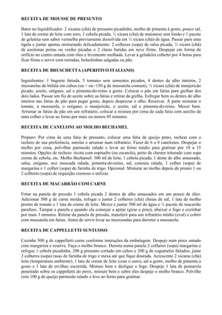 RECEITA DE MOUSSE DE PRESUNTO

Bater no liquidificador: 2 xícaras (chá) de presunto picadinho, molho de pimenta à gosto, pouco sal,
1 lata de creme de leite com soro, 1 cebola picada, ½ xícara (chá) de maionese sem limão e 1 pacote
de gelatina sem sabor vermelha previamente dissolvida em ½ xícara (chá) de água. Passar para uma
tigela e juntar apenas misturando delicadamente: 2 colheres (sopa) de salsa picada, ½ xícara (chá)
de azeitonas pretas ou verdes picadas e 2 claras batidas em neve firme. Despejar em forma de
orifício no centro untada com óleo e levemente molhada. Levar à geladeira coberto por 4 horas para
ficar firme e servir com torradas, bolachinhas salgadas ou pão.

RECEITA DE BRUSCHETTA (APERITIVO ITALIANO)

Ingredientes: 1 baguete fatiada, 5 tomates sem sementes picados, 4 dentes de alho inteiros, 2
mussarelas de búfala em cubos (ou + ou -150 g de mussarela comum), ½ xícara (chá) de manjericão
picado, azeite, orégano, sal e pimenta-do-reino a gosto. Colocar o pão em fatias para grelhar dos
dois lados. Passar um fio de azeite sobre as fatias e retirar da grelha. Esfregar bem os dentes de alho
inteiros nas fatias de pão para pegar gosto, depois desprezar o alho. Reservar. À parte misturar o
tomate, a mussarela, o orégano, o manjericão, o azeite, sal e pimenta-do-reino. Mexer bem.
Arrumar as fatias de pão em um refratário, colocar a mistura por cima de cada fatia com auxílio de
uma colher e levar ao forno por mais ou menos 05 minutos.

RECEITA DE CANELONI AO MOLHO BECHAMEL

Preparo: Por cima de uma fatia de presunto, colocar uma fatia de queijo prato, rechear com o
recheio de sua preferência, enrolar e arrumar num refratário. Fazer de 6 a 8 canelones. Despejar o
molho por cima, polvilhar parmesão ralado e levar ao forno médio para gratinar por 10 a 15
minutos. Opções de recheio: ricota com espinafre (ou escarola), peito de chester triturado com sopa
creme de cebola, etc. Molho Bechamel: 300 ml de leite, 1 cebola picada, 1 dente de alho amassado,
salsa, orégano, noz moscada ralada, pimenta-do-reino, sal, cenoura ralada, 1 colher (sopa) de
margarina e 1 colher (sopa) de farinha de trigo. Opcional: Misturar ao molho depois de pronto 1 ou
2 colheres (sopa) de requeijão cremoso e utilizar.

RECEITA DE MACARRÃO COM CARNE

Fritar na panela de pressão 1 cebola picada 2 dentes de alho amassados em um pouco de óleo.
Adicionar 500 g de carne moída, refogar e juntar 2 colheres (chá) cheias de sal, 1 lata de molho
pronto de tomate e 1 lata de creme de leite. Mexer e juntar 500 ml de água e ½ pacote de macarrão
parafuso. Tampar a panela e quando ela começar a apitar (girar o pino), abaixar o fogo e cozinhar
por mais 3 minutos. Retirar da panela de pressão, transferir para um refratário médio (oval) e cobrir
com mussarela em fatias. Antes de servir levar ao microondas para derreter a mussarela.

RECEITA DE CAPPELLETTI SUNTUOSO

Cozinhe 500 g de cappelletti carne conforme instruções da embalagem. Despeje num pirex untado
com margarina e reserve. Faça o molho branco: Derreta numa panela 2 colheres (sopa) margarina e
refogue 1 cebola picadinha, 200 g presunto cortado em cubos e 200 g de cogumelos fatiados, junte
2 colheres (sopa) rasas de farinha de trigo e mexa até que fique dourada. Acrescente 2 xícaras (chá)
leite (temperatura ambiente), 1 lata de creme de leite (com o soro), sal a gosto, molho de pimenta a
gosto e 1 lata de ervilhas escorrida. Misture bem e desligue o fogo. Despeje 1 lata de pomarola
peneirado sobre os cappelletti do pirex, misture bem e sobre eles despeje o molho branco. Polvilhe
com 100 g de queijo parmesão ralado e leve ao forno para gratinar.
 