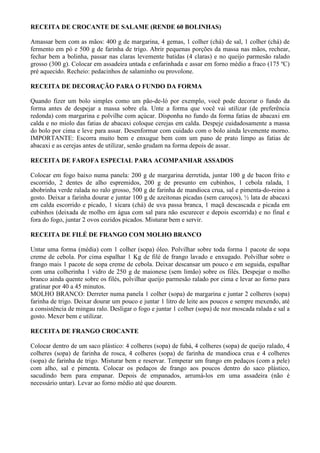 RECEITA DE CROCANTE DE SALAME (RENDE 60 BOLINHAS)

Amassar bem com as mãos: 400 g de margarina, 4 gemas, 1 colher (chá) de sal, 1 colher (chá) de
fermento em pó e 500 g de farinha de trigo. Abrir pequenas porções da massa nas mãos, rechear,
fechar bem a bolinha, passar nas claras levemente batidas (4 claras) e no queijo parmesão ralado
grosso (300 g). Colocar em assadeira untada e enfarinhada e assar em forno médio a fraco (175 ºC)
pré aquecido. Recheio: pedacinhos de salaminho ou provolone.

RECEITA DE DECORAÇÃO PARA O FUNDO DA FORMA

Quando fizer um bolo simples como um pão-de-ló por exemplo, você pode decorar o fundo da
forma antes de despejar a massa sobre ela. Unte a forma que você vai utilizar (de preferência
redonda) com margarina e polvilhe com açúcar. Disponha no fundo da forma fatias de abacaxi em
calda e no miolo das fatias de abacaxi coloque cerejas em calda. Despeje cuidadosamente a massa
do bolo por cima e leve para assar. Desenformar com cuidado com o bolo ainda levemente morno.
IMPORTANTE: Escorra muito bem e enxugue bem com um pano de prato limpo as fatias de
abacaxi e as cerejas antes de utilizar, senão grudam na forma depois de assar.

RECEITA DE FAROFA ESPECIAL PARA ACOMPANHAR ASSADOS

Colocar em fogo baixo numa panela: 200 g de margarina derretida, juntar 100 g de bacon frito e
escorrido, 2 dentes de alho espremidos, 200 g de presunto em cubinhos, 1 cebola ralada, 1
abobrinha verde ralada no ralo grosso, 500 g de farinha de mandioca crua, sal e pimenta-do-reino a
gosto. Deixar a farinha dourar e juntar 100 g de azeitonas picadas (sem caroços), ½ lata de abacaxi
em calda escorrido e picado, 1 xícara (chá) de uva passa branca, 1 maçã descascada e picada em
cubinhos (deixada de molho em água com sal para não escurecer e depois escorrida) e no final e
fora do fogo, juntar 2 ovos cozidos picados. Misturar bem e servir.

RECEITA DE FILÉ DE FRANGO COM MOLHO BRANCO

Untar uma forma (média) com 1 colher (sopa) óleo. Polvilhar sobre toda forma 1 pacote de sopa
creme de cebola. Por cima espalhar 1 Kg de filé de frango lavado e enxugado. Polvilhar sobre o
frango mais 1 pacote de sopa creme de cebola. Deixar descansar um pouco e em seguida, espalhar
com uma colherinha 1 vidro de 250 g de maionese (sem limão) sobre os filés. Despejar o molho
branco ainda quente sobre os filés, polvilhar queijo parmesão ralado por cima e levar ao forno para
gratinar por 40 a 45 minutos.
MOLHO BRANCO: Derreter numa panela 1 colher (sopa) de margarina e juntar 2 colheres (sopa)
farinha de trigo. Deixar dourar um pouco e juntar 1 litro de leite aos poucos e sempre mexendo, até
a consistência de mingau ralo. Desligar o fogo e juntar 1 colher (sopa) de noz moscada ralada e sal a
gosto. Mexer bem e utilizar.

RECEITA DE FRANGO CROCANTE

Colocar dentro de um saco plástico: 4 colheres (sopa) de fubá, 4 colheres (sopa) de queijo ralado, 4
colheres (sopa) de farinha de rosca, 4 colheres (sopa) de farinha de mandioca crua e 4 colheres
(sopa) de farinha de trigo. Misturar bem e reservar. Temperar um frango em pedaços (com a pele)
com alho, sal e pimenta. Colocar os pedaços de frango aos poucos dentro do saco plástico,
sacudindo bem para empanar. Depois de empanados, arrumá-los em uma assadeira (não é
necessário untar). Levar ao forno médio até que dourem.
 