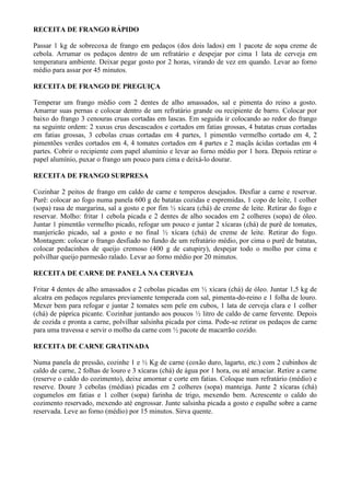 RECEITA DE FRANGO RÁPIDO

Passar 1 kg de sobrecoxa de frango em pedaços (dos dois lados) em 1 pacote de sopa creme de
cebola. Arrumar os pedaços dentro de um refratário e despejar por cima 1 lata de cerveja em
temperatura ambiente. Deixar pegar gosto por 2 horas, virando de vez em quando. Levar ao forno
médio para assar por 45 minutos.

RECEITA DE FRANGO DE PREGUIÇA

Temperar um frango médio com 2 dentes de alho amassados, sal e pimenta do reino a gosto.
Amarrar suas pernas e colocar dentro de um refratário grande ou recipiente de barro. Colocar por
baixo do frango 3 cenouras cruas cortadas em lascas. Em seguida ir colocando ao redor do frango
na seguinte ordem: 2 xuxus crus descascados e cortados em fatias grossas, 4 batatas cruas cortadas
em fatias grossas, 3 cebolas cruas cortadas em 4 partes, 1 pimentão vermelho cortado em 4, 2
pimentões verdes cortados em 4, 4 tomates cortados em 4 partes e 2 maçãs ácidas cortadas em 4
partes. Cobrir o recipiente com papel alumínio e levar ao forno médio por 1 hora. Depois retirar o
papel alumínio, puxar o frango um pouco para cima e deixá-lo dourar.

RECEITA DE FRANGO SURPRESA

Cozinhar 2 peitos de frango em caldo de carne e temperos desejados. Desfiar a carne e reservar.
Purê: colocar ao fogo numa panela 600 g de batatas cozidas e espremidas, 1 copo de leite, 1 colher
(sopa) rasa de margarina, sal a gosto e por fim ½ xícara (chá) de creme de leite. Retirar do fogo e
reservar. Molho: fritar 1 cebola picada e 2 dentes de alho socados em 2 colheres (sopa) de óleo.
Juntar 1 pimentão vermelho picado, refogar um pouco e juntar 2 xícaras (chá) de purê de tomates,
manjericão picado, sal a gosto e no final ½ xícara (chá) de creme de leite. Retirar do fogo.
Montagem: colocar o frango desfiado no fundo de um refratário médio, por cima o purê de batatas,
colocar pedacinhos de queijo cremoso (400 g de catupiry), despejar todo o molho por cima e
polvilhar queijo parmesão ralado. Levar ao forno médio por 20 minutos.

RECEITA DE CARNE DE PANELA NA CERVEJA

Fritar 4 dentes de alho amassados e 2 cebolas picadas em ½ xícara (chá) de óleo. Juntar 1,5 kg de
alcatra em pedaços regulares previamente temperada com sal, pimenta-do-reino e 1 folha de louro.
Mexer bem para refogar e juntar 2 tomates sem pele em cubos, 1 lata de cerveja clara e 1 colher
(chá) de páprica picante. Cozinhar juntando aos poucos ½ litro de caldo de carne fervente. Depois
de cozida e pronta a carne, polvilhar salsinha picada por cima. Pode-se retirar os pedaços de carne
para uma travessa e servir o molho da carne com ½ pacote de macarrão cozido.

RECEITA DE CARNE GRATINADA

Numa panela de pressão, cozinhe 1 e ½ Kg de carne (coxão duro, lagarto, etc.) com 2 cubinhos de
caldo de carne, 2 folhas de louro e 3 xícaras (chá) de água por 1 hora, ou até amaciar. Retire a carne
(reserve o caldo do cozimento), deixe amornar e corte em fatias. Coloque num refratário (médio) e
reserve. Doure 3 cebolas (médias) picadas em 2 colheres (sopa) manteiga. Junte 2 xícaras (chá)
cogumelos em fatias e 1 colher (sopa) farinha de trigo, mexendo bem. Acrescente o caldo do
cozimento reservado, mexendo até engrossar. Junte salsinha picada a gosto e espalhe sobre a carne
reservada. Leve ao forno (médio) por 15 minutos. Sirva quente.
 