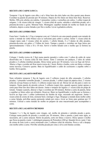 RECEITA DE CARNE LOUCA

Temperar 1 kg de lagarto com alho e sal e fritar bem dos dois lados em óleo quente para dourar.
Cozinhar na panela de pressão por 30 minutos. Depois de frio fatiar em fatias bem finas. Reservar.
Molho: 500 g de cebolas em rodelas, 3 pimentões verdes e vermelhos em cubos, 1 colher (sopa) de
orégano, ¼ de xícara (chá) de vinagre, ½ xícara (chá) de azeite, salsinha e cebolinha picada, sal e
pimenta-do-reino a gosto. Misturar bem. Montagem: espalhar metade do molho no fundo de um
refratário, depois a carne fatiada e por fim o molho. Levar à geladeira coberto.

RECEITA DE LOMBO FRIO

Furar bem 1 lombo de 1,5 kg e temperar com sal. Colocá-lo em uma panela grande com metade de
azeite e metade de vinho branco seco (o suficiente para cobrir a carne). Juntar ½ xícara (chá) de
vinagre (para cada 3 xícaras (chá) de azeite), 1 cebola fatiada, 4 a 5 dentes de alho picados,
pimenta-do-reino em grãos e 2 folhas de louro. Tampar a panela e cozinhar em fogo baixo por
aproximadamente 1 hora a 1h e 10 min. Servir o lombo fatiado com o molho que se formou na
panela.

RECEITA DE LOMBO SABOROSO

Coloque 1 lombo (cerca de 2 Kg) numa panela (grande) e cubra com 3 cubos de caldo de carne
dissolvidos em 3 xícaras (chá) de leite morno. Junte 2 cenouras em pedaços, 2 talos de salsão
picados e 2 cebolas (médias) picadas. Deixe tomar gosto por 30 minutos. Leve ao fogo até ferver.
Abaixe o fogo e cozinhe até ficar macio (cerca de 1 hora). Retire o lombo, corte em fatias e coloque
numa travessa. Conserve quente. Bata no liquidificador o caldo do cozimento e espalhe sobre o
lombo. Sirva quente.

RECEITA DE LAGARTO BOÊMIO

Num refratário temperar 2 Kg de lagarto com 2 colheres (sopa) de alho amassado, 2 cebolas
picadas, 1 pimentão vermelho picado, 1 cenoura picada, 1 colher (sopa) de páprica doce, 2 xícaras
(chá) de cerveja branca ou bock e 2 colheres (sopa) rasas de sal. Deixar de um dia para o outro no
tempero. Numa panela de pressão colocar 3 colheres (sopa) óleo, quando aquecer juntar apenas a
carne para fritar dos dois lados até dourar. Juntar o tempero do lagarto e 1 xícara (chá) de polpa de
tomate. Tampar a panela, abaixar o fogo e cozinhar por 40 minutos. Retirar a carne da panela, fatiar
e espalhar as fatias sobre um refratário. Reservar. Bater no liquidificador o molho que se formou e
levá-lo ao fogo com 1 colher (sobremesa) de farinha de trigo, mexendo até engrossar. Juntar 1
xícara (chá) de creme de leite, misturar bem e desligar o fogo. Despejar a metade deste molho sobre
a carne fatiada, polvilhar queijo parmesão ralado por cima e levar ao forno para gratinar por 15
minutos. Utilizar a outra metade do molho no preparo de uma macarronada para acompanhar a
carne.

RECEITA DE LAGARTO CREMOSO

Tempere 1 e ½ Kg de lagarto com vinagre, sal, molho de pimenta e salsinha picada a gosto.
Coloque numa panela de pressão e cozinhe por 30 minutos. Abra a panela e junte mais água, se
necessário, até a carne amaciar. Retire da panela, corte em fatias e reserve. Deixe apurar o molho
que ficou na panela e junte 1 embalagem pequena de Pomodoro (260 g). Quando ferver, junte 1 lata
de creme de leite (com o soro) misturado com 2 colheres (chá) de maizena. Prove o sal e despeje
este molho sobre a carne. Polvilhe salsinha picada por cima e sirva com batatas cozidas.
 