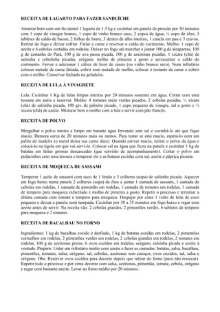 RECEITA DE LAGARTO PARA FAZER SANDUÍCHE

Amarrar bem com um fio dental 1 lagarto de 1,5 kg e cozinhar em panela de pressão por 30 minutos
com 1 copo de vinagre branco, 1 copo de vinho branco seco, 2 copos de água, ½ copo de óleo, 3
tabletes de caldo de bacon, 2 folhas de louro, 3 dentes de alho inteiros, 1 canela em pau e 3 cravos.
Retirar do fogo e deixar esfriar. Fatiar a carne e reservar o caldo do cozimento. Molho: 1 copo de
azeite e 6 cebolas cortadas em rodelas. Deixar no fogo até murchar e juntar 100 g de alcaparras, 100
g de castanha do Pará, 100 g de uva passa picada, 100 g de azeitonas picadas, 1 xícara (chá) de
salsinha e cebolinha picadas, orégano, molho de pimenta a gosto e acrescentar o caldo do
cozimento. Ferver e adicionar 1 cálice de licor de cassis (ou vinho branco seco). Num refratário
colocar metade da carne fatiada, cobrir com metade do molho, colocar o restante da carne e cobrir
com o molho. Conservar fechado na geladeira.

RECEITA DE LULA À VINAGRETE

Lula: Cozinhar 1 Kg de lulas limpas inteiras por 20 minutos somente em água. Cortar com uma
tesoura em anéis e reservar. Molho: 4 tomates meio verdes picados, 2 cebolas picadas, ½ xícara
(chá) de salsinha picada, 100 grs. de palmito picado, 1 copo pequeno de vinagre, sal a gosto e ½
xícara (chá) de azeite. Misturar bem o molho com a lula e servir com pão francês.

RECEITA DE POLVO

Mergulhar o polvo inteiro e limpo em batante água fervendo sem sal e cozinhá-lo até que fique
macio. Demora cerca de 20 minutos mais ou menos. Para testar se está macio, espetá-lo com um
palito de madeira (o metal deixa sua carne dura). Quando estiver macio, retirar o polvo da água e
colocá-lo na tigela em que vai servi-lo. Colocar sal na água que ficou na panela e cozinhar 1 kg de
batatas em fatias grossas descascadas (que servirão de acompanhamento). Cortar o polvo em
pedacinhos com uma tesoura e temperar ele e as batatas cozidas com sal, azeite e páprica picante.

RECEITA DE MOQUECA DE SASSAMI

Temperar 1 quilo de sassami com suco de 1 limão e 3 colheres (sopa) de salsinha picada. Aquecer
em fogo baixo numa panela 2 colheres (sopa) de óleo e juntar 1 camada de sassami, 1 camada de
cebolas em rodelas, 1 camada de pimentão em rodelas, 1 camada de tomates em rodelas, 1 camada
de tempero para moqueca esfarelado e molho de pimenta a gosto. Repetir o processo e terminar a
última camada com tomate e tempero para moqueca. Despejar por cima 1 vidro de leite de coco
pequeno e deixar a panela semi tampada. Cozinhar por 30 a 35 minutos em fogo baixo e regar com
azeite antes de servir. Na receita vão: 2 cebolas grandes, 2 pimentões verdes, 6 tabletes de tempero
para moqueca e 2 tomates.

RECEITA DE BACALHAU NO FORNO

Ingredientes: 1 kg de bacalhau cozido e desfiado, 1 kg de batatas cozidas em rodelas, 2 pimentões
vermelhos em rodelas, 2 pimentões verdes em rodelas, 2 cebolas grandes em rodelas, 2 tomates em
rodelas, 100 g de azeitonas pretas, 6 ovos cozidos em rodelas, orégano, salsinha picada e azeite à
vontade. Preparo: Untar um refratário médio com azeite e fazer as camadas: batatas, salsa, bacalhau,
pimentões, tomates, salsa, orégano, sal, cebolas, azeitonas sem caroços, ovos cozidos, sal, salsa e
orégano. Obs: Reservar ovos cozidos para decorar depois que retirar do forno (para não ressecar).
Repetir todo o processo e por cima decorar com salsa, azeitonas, pimentão, tomate, cebola, orégano
e regar com bastante azeite. Levar ao forno médio por 20 minutos.
 