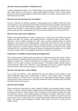 RECEITA DE BACALHOADA À PORTUGUESA

Cozinhe separadamente, batatas, ovos, cebolas miúdas, couve-troncha e o bacalhau. Quando estiver
tudo cozido, ponha em uma travessa. À parte, pique bastante cebolinha verde e cebola comum.
Junte alho socado, pimenta malagueta cortada bem miudinha, sal, vinagre e bastante azeite. Sirva a
bacalhoada com este molho.

RECEITA DE FILÉ DE PESCADA AO FORNO

Colocar no fundo de um refratário quadrado, 2 batatas grandes cruas e raladas em fatias bem finas
(como chips), por cima das batatas arrumar 500 g de filé de pescada (previamente temperado com
sal e limão). Por cima dos filés derramar a seguinte mistura: ½ xícara (chá) de azeite, 4 colheres
(sopa) de suco de limão e 1 colher (sopa) de orégano ou coentro. Decorar por cima com rodelas de 1
tomate fatiado, polvilhar um pouquinho de sal e levar ao forno médio por 20 a 25 min. para assar.

RECEITA DE CUSCUZ DE SARDINHA

Refogar numa panela grande com 3 colheres (sopa) azeite, 1 cebola picada. Juntar 500 g de tomates
picados (sem pele), sal, coentro, salsa, pimenta-do-reino e azeitonas picadas a gosto. Mexer e
adicionar 1 lata de ervilhas escorridas (ou milho verde se preferir), palmito picado em rodelas
(opcional), 2 latas pequenas de sardinha (picadas e escorridas), água (cerca de 1 litro ou mais) e
farinha de milho em flocos (quase meio pacote) o suficiente para que o cuscuz fique firme. Mexa
sempre até que ferva, cozinhe e engrosse. Despeja a mistura em forma de orifício no centro untada
somente com óleo, e previamente decorada no fundo com pedacinhos de sardinha e ovos cozidos
em rodelas. Espere esfriar e leve à geladeira. Desenforme só depois de 5 horas e sirva.

CREME DE CAMARÕES (PARA RECHEAR BARQUETES)

Fritar 1 cebola grande e 2 dentes de alho amassados em 4 colheres (sopa) de azeite. Juntar 3 tomates
sem pele picados, 1 pimentão picado, pimenta do reino à gosto e 1 e ½ tablete de caldo de camarão.
Misturar e cozinhar uns 3 minutos. Juntar 500 grs. de camarões frescos, mexer e cozinhar mais 3
minutos. Por fim, juntar um pouco de palmito picado, 10 azeitonas picadas, salsinha picada e
ervilha (opcional). Mexer bem e adicionar 1 copo (requeijão) de leite com 3 colheres (sopa) bem
cheias de maizena. Mexer bem para engrossar e cozinhar a maizena. Utilizar frio.

RECEITA DE SOPA DE CALDO VERDE

Leve ao fogo um caldeirão c/ água. Quando ferver junte um pedaço de carne própria p/ sopa,
toucinho defumado, liguiça, paio, 1 dente de alho, ½ cebola e 3 ou 4 tomates s/ pele e s/ sementes.
Deixe cozinhar por 3 horas e prove se está bom de sal. Junte algumas batatas inteiras e quando
estiverem meio cozidas, adicione couve manteiga cortada bem fininho. Gostando, pode juntar fubá,
mexendo sempre p/ não encaroçar.

RECEITA DE COZIDO

Pegue um pedaço de carne própria p/ caldo e tempere. Refogue a carne juntando cebolas e tomates
s/ pele e s/ sementes. Adicione linguiça, lombinho de porco defumado (que tenha ficado de molho
de véspera e levado uma fervura) e paio. Deixe no fogo até as carnes ficarem cozidas. Junte então
couve-troncha, cenouras, vagens, batatas, pedaços de mandioca, de abóbora, batata-doce e espigas
de milho. (Tudo previamente cozido). Retire do fogo e arrume as verduras em uma travessa e as
carnes em outra. Com o caldo que foi feito o cozido, faça um pirão. Prepare um molho com bastante
azeite, alho socado, pimenta malagueta, cebolinha verde picada e sal. Sirva o cozido com este
molho e o pirão.
 