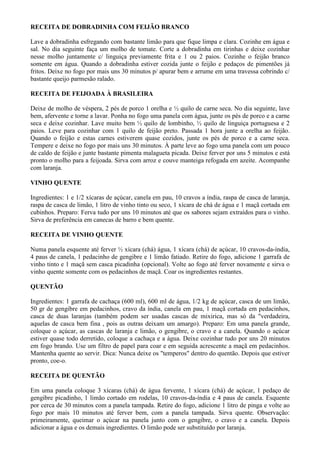 RECEITA DE DOBRADINHA COM FEIJÃO BRANCO

Lave a dobradinha esfregando com bastante limão para que fique limpa e clara. Cozinhe em água e
sal. No dia seguinte faça um molho de tomate. Corte a dobradinha em tirinhas e deixe cozinhar
nesse molho juntamente c/ linguiça previamente frita e 1 ou 2 paios. Cozinhe o feijão branco
somente em água. Quando a dobradinha estiver cozida junte o feijão e pedaços de pimentões já
fritos. Deixe no fogo por mais uns 30 minutos p/ apurar bem e arrume em uma travessa cobrindo c/
bastante queijo parmesão ralado.

RECEITA DE FEIJOADA À BRASILEIRA

Deixe de molho de véspera, 2 pés de porco 1 orelha e ½ quilo de carne seca. No dia seguinte, lave
bem, afervente e torne a lavar. Ponha no fogo uma panela com água, junte os pés de porco e a carne
seca e deixe cozinhar. Lave muito bem ½ quilo de lombinho, ½ quilo de linguiça portuguesa e 2
paios. Leve para cozinhar com 1 quilo de feijão preto. Passada 1 hora junte a orelha ao feijão.
Quando o feijão e estas carnes estiverem quase cozidos, junte os pés de porco e a carne seca.
Tempere e deixe no fogo por mais uns 30 minutos. À parte leve ao fogo uma panela com um pouco
de caldo de feijão e junte bastante pimenta malagueta picada. Deixe ferver por uns 5 minutos e está
pronto o molho para a feijoada. Sirva com arroz e couve manteiga refogada em azeite. Acompanhe
com laranja.

VINHO QUENTE

Ingredientes: 1 e 1/2 xícaras de açúcar, canela em pau, 10 cravos a índia, raspa de casca de laranja,
raspa de casca de limão, 1 litro de vinho tinto ou seco, 1 xícara de chá de água e 1 maçã cortada em
cubinhos. Preparo: Ferva tudo por uns 10 minutos até que os sabores sejam extraídos para o vinho.
Sirva de preferência em canecas de barro e bem quente.

RECEITA DE VINHO QUENTE

Numa panela esquente até ferver ½ xícara (chá) água, 1 xícara (chá) de açúcar, 10 cravos-da-índia,
4 paus de canela, 1 pedacinho de gengibre e 1 limão fatiado. Retire do fogo, adicione 1 garrafa de
vinho tinto e 1 maçã sem casca picadinha (opcional). Volte ao fogo até ferver novamente e sirva o
vinho quente somente com os pedacinhos de maçã. Coar os ingredientes restantes.

QUENTÃO

Ingredientes: 1 garrafa de cachaça (600 ml), 600 ml de água, 1/2 kg de açúcar, casca de um limão,
50 gr de gengibre em pedacinhos, cravo da índia, canela em pau, 1 maçã cortada em pedacinhos,
casca de duas laranjas (também podem ser usadas cascas de mixirica, mas só da "verdadeira,
aquelas de casca bem fina , pois as outras deixam um amargo). Preparo: Em uma panela grande,
coloque o açúcar, as cascas de laranja e limão, o gengibre, o cravo e a canela. Quando o açúcar
estiver quase todo derretido, coloque a cachaça e a água. Deixe cozinhar tudo por uns 20 minutos
em fogo brando. Use um filtro de papel para coar e em seguida acrescente a maçã em pedacinhos.
Mantenha quente ao servir. Dica: Nunca deixe os "temperos" dentro do quentão. Depois que estiver
pronto, coe-o.

RECEITA DE QUENTÃO

Em uma panela coloque 3 xícaras (chá) de água fervente, 1 xícara (chá) de açúcar, 1 pedaço de
gengibre picadinho, 1 limão cortado em rodelas, 10 cravos-da-índia e 4 paus de canela. Esquente
por cerca de 30 minutos com a panela tampada. Retire do fogo, adicione 1 litro de pinga e volte ao
fogo por mais 10 minutos até ferver bem, com a panela tampada. Sirva quente. Observação:
primeiramente, queimar o açúcar na panela junto com o gengibre, o cravo e a canela. Depois
adicionar a água e os demais ingredientes. O limão pode ser substituído por laranja.
 