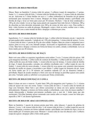 RECEITA DE BOLO PRESTÍGIO

Massa: Bater na batedeira 2 xícaras (chá) de açúcar, 3 colheres (sopa) de margarina e 3 gemas.
Juntar 1 e ½ xícaras (chá) de leite, 3 xícaras (chá) de farinha de trigo e 1 xícaras (chá) de chocolate
em pó. Adicionar as 3 claras batidas em neve e 1 colher (sobremesa) de fermento em pó apenas
misturando para incorporar bem à massa. Despejar em forma redonda untada e polvilhada com
farinha de trigo e levar ao forno para assar por 30 minutos. Recheio: 1 lata de leite condensado e
100 g de côco ralado. Levar ao fogo numa panela até esquentar bem (não ferver). Cobertura: 200 g
de chocolate ao leite derretido misturado com 200 g de creme de leite sem o soro. Para molhar o
bolo: vinho licoroso ou calda de pêssego. Montagem: cortar o bolo ao meio, molhar com o vinho,
rechear, cobrir com a outra metade do bolo e despejar a cobertura por cima.

RECEITA DE BOLO DOURADO

Ingredientes: 2 e ½ xícaras (chá) de farinha de trigo, 1 colher (chá) de fermento em pó, 1 pacote de
pó para pudim sabor caramelo, 1 pitada de sal, 150 g de margarina, 1 xícara (chá) de açúcar, 2 ovos,
1 xícara (chá) de leite e 1 pacote de 50 g de côco ralado. Preparo: Bata em creme a margarina com o
açúcar, junte os ovos, um a um, batendo sempre. Acrescente os ingredientes secos, alternando com
o leite. Bata bem e despeje a mistura em forma de buraco no centro, untada e enfarinhada. Leve ao
forno médio por uns 40 minutos.

RECEITA DE BOLO ESPECIAL DE MAÇÃ

Bater com uma colher os seguintes ingredientes nesta ordem: 2 ovos, 2 xícaras (chá) de açúcar, 100
g de margarina derretida, 1 colher (café) de essência de baunilha, 1 colher (café) de canela em pó, 1
colher (café) de casca de limão ralada, ½ xícara (chá) de suco de laranja, 2 xícaras (chá) de farinha
de trigo, 4 maçãs descascadas e picadas em cubinhos (molhadas com 1 colher (sopa) de suco de
limão), 1 xícara (chá) de nozes picadas, 1 xícara (chá) de uvas passas sem sementes (previamente
deixadas de molho no uísque e escorridas) e por último 1 colher (sopa) de fermento em pó. Assar
em forno médio por 25 a 30 minutos em assadeira redonda (23 cm de diametro) untada e
polvilhada. Depois de assado umedecer o bolo com suco de laranja ou polvilhar açúcar com canela
por cima. Variação: pode-se substituir a uva passa por frutas cristalizadas.

RECEITA DE BOLO COM MAÇÃ E CANELA

Bater 4 claras em neve e reservar. À parte bater 200 g de margarina com 4 gemas e 2 e ½ xícaras
(chá) de açúcar até virar um creme. Juntar 1 xícara (chá) de leite e 3 xícaras (chá) de farinha de
trigo com fermento. Bater bem e por último acrescentar as claras em neve apenas misturando
delicadamente. Despejar a mistura em forma untada e enfarinhada, e por cima da massa espalhar 3
maçãs (descascadas e fatiadas) previamente molhadas com o suco de 1 limão (para que não
escureçam). Polvilhar bastante açúcar misturado com canela sobre as maçãs e assar em forno pre-
aquecido a 180° C até dourar ligeiramente.

RECEITA DE BOLO DE ABACAXI COM GELATINA

Bater na batedeira: 1 pacote de mistura pronta para bolo, sabor abacaxi; 1 pacote de gelatina de
abacaxi; 3 ovos; ¾ de xícaras (chá) de óleo; ¾ de xícaras (chá) de leite e 1 colher (sopa) de suco de
abacaxi. Despejar a mistura em forma redonda untada e polvilhada com farinha de trigo e levar ao
forno médio por 25 minutos para assar. Misturar 1 xícaras (chá) de suco de abacaxi com 3 colheres
(sopa) de açúcar e despejar sobre o bolo ainda quente.
 