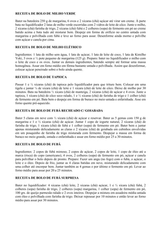 RECEITA DE BOLO DE MILHO VERDE

Bater na batedeira 250 g de margarina, 6 ovos e 2 xícaras (chá) açúcar até virar um creme. À parte
bata no liquidificador 2 latas de milho verde escorridas com 2 vidros de leite de côco. Junte o milho,
2 xícaras (chá) farinha de trigo, 2 xícaras (chá) fubá e 2 colheres (sopa) de fermento em pó ao creme
batido acima e bata tudo até misturar bem. Despeje em forma de orifício no centro untada com
margarina e polvilhada com fubá e leve ao forno para assar. Desenforme ainda morno e polvilhe
com açúcar e canela por cima.

RECEITA DE BOLO DE MILHO ELÉTRICO

Ingredientes: 1 lata de milho sem água, 1 lata de açúcar, 1 lata de leite de coco, 1 lata de Kimilho
Yoki, 3 ovos e ½ pote pequeno de margarina (125 g). Preparo: bater no liquidificador o milho com
o leite de coco e os ovos. Juntar os demais ingredientes, batendo sempre até formar uma massa
homogênea. Assar em forno médio em fôrma bastante untada e polvilhada. Assim que desenformar,
colocar açúcar peneirado sobre o bolo ainda quente.

RECEITA DE BOLO DE TAPIOCA

Passar 1 e ½ xícaras (chá) de tapioca pelo liquidificador para que triture bem. Colocar em uma
tigela e juntar ¼ de xícara (chá) de leite e 1 xícara (chá) de leite de côco. Deixe de molho por 30
minutos. Bata na batedeira ½ xícara (chá) de manteiga, 2 xícaras (chá) de açúcar e 4 ovos. Junte a
tapioca, 1 xícara (chá) de côco seco ralado, 1 e ½ xícaras (chá) de farinha de trigo e 1 colher (chá)
de fermento em pó. Bata bem e despeje em forma de buraco no meio untada e enfarinhada. Asse em
forno quente pré-aquecido.

RECEITA DE BOLO DE FUBÁ RECHEADO C/ GOIABADA

Bater 5 claras em neve com ½ xícara (chá) de açúcar e reservar. Bater as 5 gemas com 150 g de
margarina e 1 e ½ xícaras (chá) de açúcar. Juntar 1 copo de iogurte natural, 2 xícaras (chá) de
farinha de trigo, 1 xícara (chá) de fubá e 1 colher (sopa) de fermento em pó. Bater bem e juntar
apenas misturando delicadamente as claras e 2 xícaras (chá) de goiabada em cubinhos envolvidas
em um pouquinho de farinha de trigo misturada com fermento. Despejar a massa em forma de
buraco no meio grande, untada e enfarinhada e assar em forno médio por 25 a 30 minutos.

RECEITA DE BOLO DE FUBÁ

Ingredientes: 2 copos de fubá mimoso, 2 copos de açúcar, 2 copos de leite, 1 copo de óleo até a
marca (risca) do copo (americano), 4 ovos, 2 colheres (sopa) de fermento em pó, açúcar e canela
para polvilhar o bolo depois de pronto. Preparo: Fazer um angu (no fogo) com o fubá, o açúcar, o
leite e o óleo. Depois de frio, juntar as 4 claras batidas em neve, misturando delicadamente com
uma colher até encorpar bem. Juntar também as 4 gemas e por último o fermento em pó. Levar ao
forno médio para assar por 20 a 25 minutos.

RECEITA DE BOLO DE FUBÁ SURPRESA

Bater no liquidificador: 4 xícaras (chá) leite, 2 xícaras (chá) açúcar, 1 e ½ xícara (chá) fubá, 2
colheres (sopa) farinha de trigo, 2 colheres (sopa) margarina, 1 colher (sopa) de fermento em pó,
100 grs. de queijo parmesão ralado e 2 ovos inteiros. Despejar a mistura em assadeira média untada
com óleo e polvilhada com farinha de trigo. Deixar repousar por 10 minutos e então levar ao forno
médio para assar por 30 minutos.
 