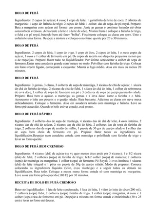BOLO DE FUBÁ

Ingredientes: 2 copos de açúcar; 4 ovos; 1 copo de leite; 1 garrafinha de leite de coco; 2 tabletes de
margarina; 1 copo de farinha de trigo; 2 copos de fubá; 1 colher, das de sopa, de pó royal. Preparo:
Bata a margarina com açúcar até formar um creme. Junte as gemas e continue batendo até obter
consistência cremosa. Acrescente o leite e o leite de côco. Misture bem e coloque a farinha de trigo,
o fubá e o pó royal, batendo bem até fazer "bolha". Finalmente coloque as claras em neve. Unte e
enfarinhe uma forma. Despeje a mistura e coloque-a no forno quente por 20 a 30 minutos.

BOLO DE FUBÁ

Ingredientes: 2 copos de fubá, 1 copo de trigo, 1 copo de óleo, 2 copos de leite, 1 e meio copos de
açúcar, 3 ovos e 1 colher de fermento em pó. Os copos da receita sao daqueles pequenos menor que
o de requeijao. Preparo: Bater tudo no liquidificador. Por último acrescentar a colher de sopa de
fermento.Untar uma assadeira grande com buraco no meio. Polvilhar com farinha de trigo. Colocar
em forno recém ligado, começando a esquentar. Manter o fogo médio. Assa em mais ou menos 20
minutos.

BOLO DE FUBÁ

Ingredientes: 3 gemas, 3 claras, 3 colheres de sopa de manteiga, 3 xícaras de chá de açúcar, 1 xícara
de chá de farinha de trigo, 2 xícaras de chá de fubá, 1 xícara de chá de leite, 1 colher de sobremesa
de erva doce, 1 colher de sopa de fermento em pó e 3 colheres de sopa de queijo parmesão ralado.
Preparo: Bata bem o açúcar, a manteiga, as gemas e a erva doce. Junte a farinha e o fubá.
Acrescente o leite aos poucos e o queijo ralado. Bata bastante. Adicione as claras em neve mexa
delicadamente. Coloque o fermento. Asse em assadeira untada com manteiga e farinha. Leve ao
forno pré-aquecido. Quando o bolo estiver corado, está pronto.

BOLO DE FUBÁ RÁPIDO

Ingredientes: 2 colheres das de sopa de manteiga, 4 xícaras das de chá de leite, 4 ovos inteiros, 2
xícaras das de chá de açúcar, 2 xícaras das de chá de fubá, 2 colheres das de sopa de farinha de
trigo, 2 colheres das de sopa de amido de milho, 1 pacote de 50 grs de queijo ralado e 1 colher das
de sopa bem cheia de fermento em pó. Preparo: Bater todos os ingredientes no
liquidificador.Despejar num assadeira untada com manteiga e polvilhada com farinha de trigo e
levar ao forno quente.

BOLO DE FUBÁ BEM CREMOSO

Ingredientes: 4 xícaras (chá) de açúcar (se vc quer menos doce pode por 3 xícaras); 1 e 1/2 xícara
(chá) de fubá; 2 colheres (sopa) de farinha de trigo; 1e1/2 colher (sopa) de maizena; 2 colheres
(sopa) de manteiga ou margarina; 1 colher (sopa) de fermento Pó Royal; 3 ovos inteiros; 4 xícaras
(chá) de leite integral e 1 píres ou pacote de 50g de queijo ralado. Modo de preparar: Comece
colocando os ingredientes líquidos (leite, ovos manteiga) e a seguir todos os demais no
liquidificador. Bata tudo. Coloque a massa numa forma untada só com manteiga ou margarina.
Leve assar em forno pré-aquecido (180 C) por 30 minutos.

RECEITA DE BOLO DE FUBÁ CREMOSO

Bater no liquidificador: 1 lata de leite condensado, 1 lata de leite, 1 vidro de leite de côco (200 ml),
2 colheres (sopa) fubá, 2 colheres (sopa) farinha de trigo, 1 colher (sopa) margarina, 4 ovos e 1
colher (sopa) rasa de fermento em pó. Despejar a mistura em forma untada e enfarinhada (30 x 25
cm) e levar ao forno até dourar.
 