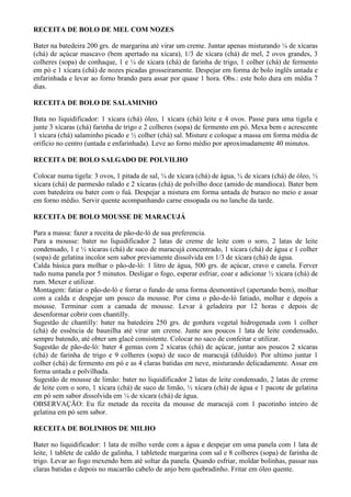 RECEITA DE BOLO DE MEL COM NOZES

Bater na batedeira 200 grs. de margarina até virar um creme. Juntar apenas misturando ¼ de xícaras
(chá) de açúcar mascavo (bem apertado na xícara), 1/3 de xícara (chá) de mel, 2 ovos grandes, 3
colheres (sopa) de conhaque, 1 e ¼ de xícara (chá) de farinha de trigo, 1 colher (chá) de fermento
em pó e 1 xícara (chá) de nozes picadas grosseiramente. Despejar em forma de bolo inglês untada e
enfarinhada e levar ao forno brando para assar por quase 1 hora. Obs.: este bolo dura em média 7
dias.

RECEITA DE BOLO DE SALAMINHO

Bata no liquidificador: 1 xícara (chá) óleo, 1 xícara (chá) leite e 4 ovos. Passe para uma tigela e
junte 3 xícaras (chá) farinha de trigo e 2 colheres (sopa) de fermento em pó. Mexa bem e acrescente
1 xícara (chá) salaminho picado e ½ colher (chá) sal. Misture e coloque a massa em forma média de
orifício no centro (untada e enfarinhada). Leve ao forno médio por aproximadamente 40 minutos.

RECEITA DE BOLO SALGADO DE POLVILHO

Colocar numa tigela: 3 ovos, 1 pitada de sal, ¼ de xícara (chá) de água, ¾ de xícara (chá) de óleo, ½
xícara (chá) de parmesão ralado e 2 xícaras (chá) de polvilho doce (amido de mandioca). Bater bem
com batedeira ou bater com o fuá. Despejar a mistura em forma untada de buraco no meio e assar
em forno médio. Servir quente acompanhando carne ensopada ou no lanche da tarde.

RECEITA DE BOLO MOUSSE DE MARACUJÁ

Para a massa: fazer a receita de pão-de-ló de sua preferencia.
Para a mousse: bater no liquidificador 2 latas de creme de leite com o soro, 2 latas de leite
condensado, 1 e ½ xícaras (chá) de suco de maracujá concentrado, 1 xícara (chá) de água e 1 colher
(sopa) de gelatina incolor sem sabor previamente dissolvida em 1/3 de xícara (chá) de água.
Calda básica para molhar o pão-de-ló: 1 litro de água, 500 grs. de açúcar, cravo e canela. Ferver
tudo numa panela por 5 minutos. Desligar o fogo, esperar esfriar, coar e adicionar ½ xícara (chá) de
rum. Mexer e utilizar.
Montagem: fatiar o pão-de-ló e forrar o fundo de uma forma desmontável (apertando bem), molhar
com a calda e despejar um pouco da mousse. Por cima o pão-de-ló fatiado, molhar e depois a
mousse. Terminar com a camada de mousse. Levar à geladeira por 12 horas e depois de
desenformar cobrir com chantilly.
Sugestão de chantilly: bater na batedeira 250 grs. de gordura vegetal hidrogenada com 1 colher
(chá) de essência de baunilha até virar um creme. Junte aos poucos 1 lata de leite condensado,
sempre batendo, até obter um glacê consistente. Colocar no saco de confeitar e utilizar.
Sugestão de pão-de-ló: bater 4 gemas com 2 xícaras (chá) de açúcar, juntar aos poucos 2 xícaras
(chá) de farinha de trigo e 9 colheres (sopa) de suco de maracujá (diluído). Por ultimo juntar 1
colher (chá) de fermento em pó e as 4 claras batidas em neve, misturando delicadamente. Assar em
forma untada e polvilhada.
Sugestão de mousse de limão: bater no liquidificador 2 latas de leite condensado, 2 latas de creme
de leite com o soro, 1 xícara (chá) de suco de limão, ½ xícara (chá) de água e 1 pacote de gelatina
em pó sem sabor dissolvida em ¼ de xícara (chá) de água.
OBSERVAÇÃO: Eu fiz metade da receita da mousse de maracujá com 1 pacotinho inteiro de
gelatina em pó sem sabor.

RECEITA DE BOLINHOS DE MILHO

Bater no liquidificador: 1 lata de milho verde com a água e despejar em uma panela com 1 lata de
leite, 1 tablete de caldo de galinha, 1 tabletede margarina com sal e 8 colheres (sopa) de farinha de
trigo. Levar ao fogo mexendo bem até soltar da panela. Quando esfriar, moldar bolinhas, passar nas
claras batidas e depois no macarrão cabelo de anjo bem quebradinho. Fritar em óleo quente.
 