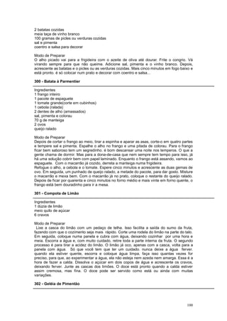 2 batatas cozidas
meia taça de vinho branco
100 gramas de picles ou verduras cozidas
sal e pimenta
coentro e salsa para decorar

Modo de Preparar
O alho picado vai para a frigideira com o azeite de oliva até dourar. Frite o congrio. Vá
virando sempre para que não queime. Adicione sal, pimenta e o vinho branco. Depois,
acrescente as batatas e o picles ou as verduras cozidas. Mais cinco minutos em fogo baixo e
está pronto. é só colocar num prato e decorar com coentro e salsa...

300 - Batata à Parmentier

Ingredientes
1 frango inteiro
1 pacote de espaguete
1 tomate grande(corte em cubinhos)
1 cebola (ralada)
2 dentes de alho (amassados)
sal, pimenta e colorau
70 g de manteiga
2 ovos
queijo ralado

Modo de Preparar
Depois de cortar o frango ao meio, tirar a espinha e aparar as asas, corte-o em quatro partes
e tempere sal e pimenta. Espalhe o alho no frango e uma pitada de colorau. Para o frango
ficar bem saboroso tem um segredinho. é bom descansar uma noite nos temperos. O que a
gente chama de dormir. Mas para a dona-de-casa que nem sempre tem tempo para isso, já
há uma solução cobrir bem com papel laminado. Enquanto o frango está assando, vamos ao
espaguete. Com o macarrão já cozido, derreta a manteiga numa frigideira.
Refogue o alho, a cebola e o tomate. Espere cinco minutos e acrescente as duas gemas de
ovo. Em seguida, um punhado de queijo ralado, a metade do pacote, para dar gosto. Misture
o macarrão e mexa bem. Com o macarrão já no prato, coloque o restante do queijo ralado.
Depois de ficar por quarenta e cinco minutos no forno médio e mais vinte em forno quente, o
frango está bem douradinho para ir a mesa.

301 - Compota de Limão

Ingredientes
1 dúzia de limão
meio quilo de açúcar
6 cravos

Modo de Preparar
 Lixe a casca do limão com um pedaço de telha. Isso facilita a saída do sumo da fruta,
fazendo com que o cozimento seja mais rápido. Corte uma rodela do limão na parte do talo.
Em seguida, coloque numa panela e cubra com água, deixando cozinhar por uma hora e
meia. Escorra a água e, com muito cuidado, retire toda a parte interna da fruta. O segundo
processo é para tirar a acidez do limão. O limão já oco, apenas com a casca, volta para a
panela com água. Só que você tem que ter um cuidado. nunca deixe a água ferver.
quando ela estiver quente, escorra e coloque água limpa, faça isso quantas vezes for
preciso, para que, ao experimentar a água, ela não esteja nem azeda nem amarga. Essa é a
hora de fazer a calda. Dissolva o açúcar em dois copos de água e acrescente os cravos,
deixando ferver. Junte as cascas dos limões. O doce está pronto quando a calda estiver
assim cremosa, mas fina. O doce pode ser servido como está ou ainda com muitas
variações.

302 - Geléia de Pimentão




                                                                                         100
 