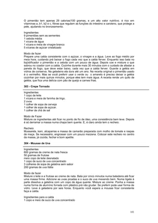 O pimentão tem apenas 29 calorias/100 gramas, e um alto valor nutritivo. é rico em
vitaminas a, b1, b2 e c, fibras que regulam as funções do intestino e caroteno, que protege a
pele, ajudando no bronzeamento.

Ingredientes
9 pimentões sem as sementes
1 cebola média
1 xícara de água
1 xícara e meia de vinagre branco
5 xícaras de açúcar cristalizado

Modo de fazer
Prepare uma calda consistente com o açúcar, o vinagre e a água. Leve ao fogo médio por
meia hora, cuidando prá baixar o fogo cada vez que a calda ferver. Enquanto isso bata no
liqüidificador o pimentão e a cebola com um pouco de água. Depois coe e misture o que
sobrou no coador com a calda. Cozinhe durante mais 30 minutos com o cuidado de afastar a
panela do fogo, que deve estar baixo, cada vez que a calda ferver. Guarde a geléia em
vidros de conserva. Na geladeira ela dura até um ano. Na receita original o pimentão usado
é o vermelho. Mas se você preferir usar o verde ou o amarelo é preciso deixar a geléia
cozinhar por mais quinze minutos, porque eles tem mais água. A receita rende um quilo de
geléia, que fica uma delícia com pão de queijo e carnes frias.

303 - Crepe Tornado

Ingredientes
1 copo de leite
1 xícara e meia de farinha de trigo.
2 ovos
1 colher de sopa de cerveja
1 colher de sopa de açúcar.
1 colher de chá de sal

Modo de Fazer
Misture os ingredientes até ficar no ponto de fio de óleo, uma consistência bem leve. Depois
é só derramar a massa numa chapa bem quente. E, é claro ainda tem o recheio.

Recheio
Mussarela, kani, alcaparras e massa de camarão preparada com molho de tomate e raspas
de maça. Se necessário, engrossar com um pouco maizena. Colocar este recheio no centro
da massa, já cozida, fechar e bom apetite.

304 - Mousse de Uva

Ingredientes
600 gramas de creme de nata fresca
50 gramas de frutose
meio copo de leite desnatado
1 copo de suco de uva concentrado
3 colheres de sopa de gelatina sem sabor
200 gramas de uva Itália

Modo de fazer
Misture o leite e a frutose ao creme de nata. Bata por cinco minutos numa batedeira até ficar
uma massa firme. Adicione as uvas picadas e o suco de uva mexendo bem. Numa tigela à
parte dissolva a gelatina com um copo de água quente. Misture ao creme. Ponha a massa
numa forma de alumínio forrada com plástico prá não grudar. Se preferir pode usar forma de
vidro. Leve à geladeira por seis horas. Enquanto você espera a mousse ficar consistente
faça a calda.

Ingredientes para a calda
1 copo e meio de suco de uva concentrado



                                                                                         101
 