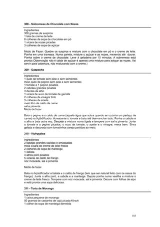 308 - Sobremesa de Chocolate com Nozes

Ingredientes
300 gramas de suspiros
1 lata de creme de leite
8 colheres de sopa de chocolate em pó
1 xícara de nozes picadas
3 colheres de sopa de açúcar

Modo de Fazer: Quebre os suspiros e misture com o chocolate em pó e o creme de leite.
Ponha em uma travessa. Numa panela, misture o açúcar e as nozes, mexendo até dourar.
Ponha sobre o creme de chocolate. Leve à geladeira por 15 minutos. A sobremesa está
pronta.(Observação não é calda de açúcar é apenas uma mistura para adoçar as nozes. Vai
servir para cobertura, não misturando com o creme.)

309 - Gazpacho

Ingredientes
1 quilo de tomate sem pele e sem sementes
meio quilo de pepino sem pele e sem sementes
1 tomate e 1 pepino picados
2 cebolas grandes picadas
3 dentes de alho
1 xícara de suco de tomate de garrafa
2 colheres de vinagre tinto
3 colheres de azeite
meio litro de caldo de carne
sal e pimenta
Modo de fazer

Bata o pepino e o caldo de carne (aquela água que sobra quando se cozinha um pedaço de
carne) no liqüidificador. Acrescente o tomate e bata até desmanchar tudo. Ponha a cebola e
o alho e bata outra vez. Despeje a mistura numa tigela e tempere com sal e pimenta. Junte
o tomate e o pepino picados, o suco de tomate, o azeite e o vinagre, mexa bem. Sirva
gelada e decorada com tomatinhos cereja partidos ao meio.

310 - Vichyçoise

Ingredientes
2 batatas grandes cozidas e amassadas
meia xícara de creme de leite fresco
2 colheres de sopa de manteiga
1 cebola
4 alhos poró picados
5 xícaras de caldo de frango
noz moscada, sal e pimenta

Modo de fazer

Bata no liqüidificador a batata e o caldo de frango (tem que ser natural feito com os ossos do
frango). Junte o alho poró, a cebola e a manteiga. Depois ponha numa vasilha e misture o
creme de leite fresco. Tempere com noz moscada, sal e pimenta. Decore com folhas de aipo
e está pronta uma sopa deliciosa.

311 - Torta de Morango

Ingredientes
1 caixa pequena de morango
50 gramas de castanha de cajú picada Kirsch
1 colher de sopa de manteiga derretida



                                                                                          103
 