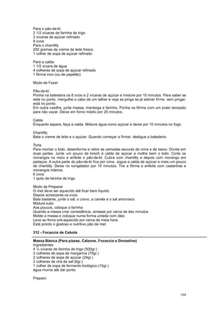 Para o pão-de-ló
2 1/2 xícaras de farinha de trigo
2 xícaras de açúcar refinado
8 ovos
Para o chantilly
250 gramas de creme de leite fresco
1 colher de sopa de açúcar refinado

Para a calda
1 1/2 xícara de água
4 colheres de sopa de açúcar refinado
1 fôrma inox (ou de papelão)

Modo de Fazer

Pão-de-ló
Ponha na batedeira os 8 ovos e 2 xícaras de açúcar e misture por 10 minutos. Para saber se
está no ponto, mergulhe o cabo de um talher e veja se pinga se já estiver firme, sem pingar,
está no ponto.
Em outra vasilha, junte massa, manteiga e farinha. Ponha na fôrma com um prato tampado
para não vazar. Deixe em forno médio por 25 minutos.

Calda
Enquanto espera, faça a calda. Misture água como açúcar e deixe por 10 minutos no fogo.

Chantilly
Bata o creme de leite e o açúcar. Quando começar a firmar, desligue a batedeira.

Torta
Para montar o bolo, desenforme e retire as camadas escuras de cima e de baixo. Divida em
duas partes. Junte um pouco de kirsch à calda de açúcar e molhe bem o bolo. Corte os
morangos no meio e enfeite o pão-de-ló. Cubra com chantilly e depois com morango em
pedaços. A outra parte do pão-de-ló fica por cima. Jogue a calda de açúcar e mais um pouco
de chantilly. Deixe no congelador por 10 minutos. Tire a fôrma e enfeite com castanhas e
morangos inteiros.
6 ovos
1 quilo de farinha de trigo

Modo de Preparar
O mel deve ser aquecido até ficar bem líquido
Depois acrescente os ovos
Bata bastante, junte o sal, o cravo, a canela e o sal amoníaco
Misture tudo
Aos poucos, coloque a farinha
Quando a massa criar consistência, amasse por cerca de dez minutos
Molde a massa e coloque numa forma untada com óleo
Leve ao forno pré-aquecido por cerca de meia hora.
Está pronto o gostoso e nutritivo pão de mel.

312 - Focaccia de Cebola

Massa Básica (Para pizzas, Calzone, Focaccia e Donzeline)
Ingredientes
4 ½ xícaras de farinha de trigo (500gr.)
2 colheres de sopa de margarina (75gr.)
2 colheres de sopa de açúcar (24gr.)
2 colheres de chá de sal (6gr.)
1 colher de sopa de fermento biológico (15gr.)
água morna até dar ponto

Preparo



                                                                                        104
 
