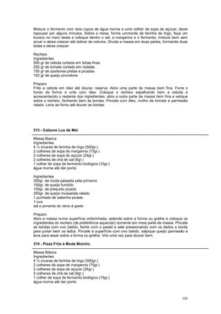 Misture o fermento com dois copos de água morna e uma colher de sopa de açúcar, deixe
repousar por alguns minutos. Sobre a mesa, forme ummonte de farinha de trigo, faça um
buraco no meio deste e coloque dentro o sal, a margarina e o fermento; misture bem sem
sovar e deixe crescer até dobrar de volume. Divida a massa em duas partes, formando duas
bolas e deixe crescer.

Recheio
Ingredientes
500 gr de cebola cortada em fatias finas
250 gr de tomate cortado em rodelas
150 gr de azeitonas pretas e picadas
100 gr de queijo provolone

Preparo
Frite a cebola em óleo até dourar, reserve. Abra uma parte da massa bem fina. Forre o
fundo da forma e unte com óleo. Coloque o recheio espalhando bem a cebola e
acrescentando o restante dos ingredientes; abra a outra parte da massa bem fina e estique
sobre o recheio, fechando bem as bordas. Pincela com óleo, molho de tomate e parmesão
ralado. Leve ao forno até dourar as bordas.




313 - Calzone Lua de Mel

Massa Basica
Ingredientes
4 ½ xícaras de farinha de trigo (500gr.)
2 colheres de sopa de margarina (75gr.)
2 colheres de sopa de açúcar (24gr.)
2 colheres de chá de sal (6gr.)
1 colher de sopa de fermento biológico (15gr.)
água morna até dar ponto

Ingredientes
300gr. de ricota passada pela primeira
100gr. de queijo fundido
150gr. de presunto picado
250gr. de queijo mussarela ralado
1 punhado de salsinha picada
1 ovo
sal e pimenta do reino à gosto

Preparo
Abra a massa numa superfície enfarinhada, estenda sobre a forma ou grelha e coloque os
ingredientes do recheio (de preferência aquecido) somente em meia parte de massa. Pincele
as bordas com ovo batido, feche com o pastel e sele pressionando com os dedos a borda
para juntar bem os lados. Pincele a superfície com ovo batido, salpique queijo parmesão e
leve para assar sobre a forma ou grelha. Vire uma vez para dourar bem.

314 - Pizza Frita à Moda Moinho

Massa Básica
Ingredientes
4 ½ xícaras de farinha de trigo (500gr.)
2 colheres de sopa de margarina (75gr.)
2 colheres de sopa de açúcar (24gr.)
2 colheres de chá de sal (6gr.)
1 colher de sopa de fermento biológico (15gr.)
água morna até dar ponto



                                                                                     105
 