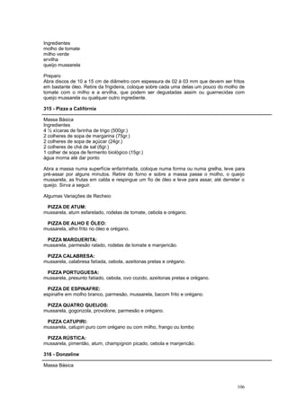 Ingredientes
molho de tomate
milho verde
ervilha
queijo mussarela

Preparo
Abra discos de 10 a 15 cm de diâmetro com espessura de 02 à 03 mm que devem ser fritos
em bastante óleo. Retire da frigideira, coloque sobre cada uma delas um pouco do molho de
tomate com o milho e a ervilha, que podem ser degustadas assim ou guarnecidas com
queijo mussarela ou qualquer outro ingrediente.

315 - Pizza a Califórnia

Massa Básica
Ingredientes
4 ½ xícaras de farinha de trigo (500gr.)
2 colheres de sopa de margarina (75gr.)
2 colheres de sopa de açúcar (24gr.)
2 colheres de chá de sal (6gr.)
1 colher de sopa de fermento biológico (15gr.)
água morna até dar ponto

Abra a massa numa superfície enfarinhada, coloque numa forma ou numa grelha, leve para
pré-assar por alguns minutos. Retire do forno e sobre a massa passe o molho, o queijo
mussarela, as frutas em calda e respingue um fio de óleo e leve para assar, até derreter o
queijo. Sirva a seguir.

Algumas Variações de Recheio

 PIZZA DE ATUM:
mussarela, atum esfarelado, rodelas de tomate, cebola e orégano.

 PIZZA DE ALHO E ÓLEO:
mussarela, alho frito no óleo e orégano.

 PIZZA MARGUERITA:
mussarela, parmesão ralado, rodelas de tomate e manjericão.

 PIZZA CALABRESA:
mussarela, calabresa fatiada, cebola, azeitonas pretas e orégano.

 PIZZA PORTUGUESA:
mussarela, presunto fatiado, cebola, ovo cozido, azeitonas pretas e orégano.

  PIZZA DE ESPINAFRE:
espinafre em molho branco, parmesão, mussarela, bacom frito e orégano.

 PIZZA QUATRO QUEIJOS:
mussarela, gogonzola, provolone, parmesão e orégano.

 PIZZA CATUPIRI:
mussarela, catupiri puro com orégano ou com milho, frango ou lombo

 PIZZA RÚSTICA:
mussarela, pimentão, atum, champignon picado, cebola e manjericão.

316 - Donzeline

Massa Básica



                                                                                      106
 