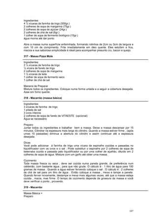 Ingredientes
4 ½ xícaras de farinha de trigo (500gr.)
2 colheres de sopa de margarina (75gr.)
2 colheres de sopa de açúcar (24gr.)
2 colheres de chá de sal (6gr.)
1 colher de sopa de fermento biológico (15gr.)
água morna até dar ponto

Abra a massa numa superfície enfarinhada, formando rolinhos de 2cm ou 3cm de largura e
com 10 cm de compimento. Frite imediatamente em óleo quente. Eles estufam e fica,
macios e sua saborosa simplicidade é ideal para acompanhar presunto cru, bacon e queijo.

317 - Massa Pizza Mole

Ingredientes
2 ½ xícaras de farinha de trigo
½ xícara de farelo de trigo
2 colheres de sopa de margarina
1 ½ xícaras de leite
1 colher de sopa de fermento seco
1 colher de chá de sal

Maneira de Preparar
Misture todos os ingredientes. Coloque numa forma untada e a seguir a cobertura desejada.
Asse em forno quente.

318 - Macarrão (massa básica)

Ingredientes
3 xícaras de farinha de trigo
1 pitada de sal
3 ovos inteiros
2 colheres de sopa de farelo de VITAESTE (opcional)
Água se necessário

Preparo
Juntar todos os ingredientes e trabalhar bem a massa. Deixe a massa descansar por 15
minutos. Cilindrar na espessura mais larga do cilindro. Quando a massa estiver firme , (após
umas 10 passadas) diminua a abertura do cilindro e assim continuar até a espessura
desejada.

Dicas
Você pode adicionar á farinha de trigo uma xícara de espinafre cozidas e passadas no
liquidificador com os ovos e o sal . Pode substituir o espinafre por 2 colheres de sopa de
beterraba cozida e passada pelo liquidificador ou por uma colher de açafrão, diluído em 2
colheres de sopa de água. Misture com um garfo até obter uma massa.

Cozimento
Toda massa fresca ou seca , deve ser cozida numa panela grande, de preferência num
caldeirão, com bastante água , para que não grude. O cálculo é : 1 litro de água para 100
gramas de massa . Quando a água estiver fervendo coloque o sal . O cálculo é : 2 colheres
de chá de sal para um litro de água . Então coloque a massa , mexa e tampe a panela.
Quando ferver novamente, destampe e mexa mais algumas vezes, até que a massa esteja
cozida , macia, mas firme .O tempo de cozimento depende da grossura da massa e você
deve verificar o ponto , provando.

319 - Macarrão

Massa Básica +
Preparo




                                                                                        107
 
