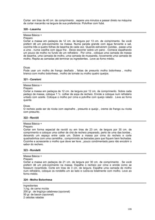 Cortar em tiras de 40 cm. de comprimento , espere uns minutos e passar direto na máquina
de cortar macarrão na largura de sua preferência. Polvilhar com fubá.

320 - Lasanha

Massa Básica +
Preparo
Cortar a massa em pedaços de 12 cm. de largura por 13 cm. de comprimento. Se você
preferir dê um pré-cozimento na massa. Numa panela grande com água fervente e sal,
cozinhe três a quatro folhas de lasanha de cada vez. Quando estiverem cozidas , passe uma
a uma , numa vasilha com água fria . Deixe escorrer sobre um pano . Comece espalhando
um pouco de molho no fundo de um refratário . Por cima , coloque uma camada de massa
de lasanha, uma camada de molho, uma camada de mussarela, novamente uma camada de
molho. Repita as camadas até terminar os ingredientes . Leve ao forno médio.


Dicas
Pode usar um molho de frango desfiado , fatias de presunto molho bolonhesa , molho
branco com molho bolonhesa , molho de tomate ou molho quatro queijos.

321 - Caneloni

Massa Básica +
Preparo
Cortar a massa em pedaços de 12 cm. de largura por 12 cm. de comprimento. Sobre cada
pedaço de massa, coloque 1 ½ colher de sopa de recheio. Enrole e coloque num refratário
untado com azeite. Coloque o molho por cima e polvilhe com queijo ralado . Leve ao forno
quente.

Dicas
O recheio pode ser de ricota com espinafre , presunto e queijo , creme de frango ou ricota
com presunto.

322 - Ravióli

Massa Básica +
Preparo
Cortar em forma especial de ravióli ou em tiras de 23 cm. de largura por 35 cm. de
comprimento e coloque uma colher de chá de recheio preparado, perto de uma das bordas ,
deixando um espaço entre cada um. Dobre a massa por cima do recheio e corte
quadradinhos com uma carretilha , comprimindo as beiradas para que fiquem bem fechadas.
Cozinhe e acrescente o molho que deve ser leve , pouco condimentado para não encobrir o
sabor do recheio.

323 - Rondelli

Massa Básica +
Preparo
Cortar a massa em pedaços de 21 cm. de largura por 30 cm. de comprimento . Se você
preferir dê um pré-cozimento na massa. Espalhe o recheio por cima e enrole como se
fosseum rocambole. Corte em tiras de 3 cm. de largura. Espalhe uma camada de molho
num refratário, coloque os rondellis um ao lado e cubra-os totalmente com molho. Leve ao
forno médio.

324 - Molho Bolonhesa

Ingredientes
½ kg. de carne moída
200 gr . de lingüiça calabresa (opcional)
50 gr. de bacon (opcional)
2 cebolas raladas



                                                                                      108
 