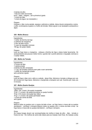 2 dentes de alho
1 lata de molho de tomate
louro , salsa , orégano , sal e pimenta à gosto
1 xícara de óleo
1 xícara de água ( se necessário )

Preparo
Coloque o óleo numa panela, aqueça e adicione a cebola, deixa dourar acrescente a carne,
o alho, os temperos à gosto e o molho de tomate. Deixe apurar e se necessário acrescente a
água.



325 - Molho Branco

Ingredientes
1 colher de farinha de trigo
3 colheres de margarina
½ litro de leite morno
½ copo de requeijão cremoso
100 gg. de queijo ralado

Preparo
Leve ao fogo baixo a margarina , coloque a farinha de trigo e deixe tostar levemente. Vá
acrescentando aos poucos o leite morno, quando der o ponto adicione o requeijão cremoso e
o queijo ralado.

326 - Molho de Tomate

Ingredientes
½ xícara de óleo
1 cebola picada
2 dentes de alho amassado
1 ½ kg. de tomates maduros sem pele e sem sementes
1 colher de manjericão picado
sal e pimenta à gosto

Preparo
Leve ao fogo o óleo com o alho e a cebola , deixe fritar. Adicione o tomate e refogue por uns
20 minutos em fogo baixo. Adicione o manjericão e tempere com sal. Cozinhe por mais uns
5 minutos.

327 - Molho Quatro Queijos

Ingredientes
100gr. (3/4 xícara ) de queijo mussarela
70 gr. ( ½ xícara ) de queijo provolone ou queijo fundido
70 gr. (1/2 xícara ) de queijo tipo itálico
70 gr. ( ½ xícara ) de queijo parmesão ralado
1 xícara de creme de leite
sal à gosto

Preparo
Misture todos os queijos com o creme de leite e leve ao fogo baixo e mexa até os queijos
derreterem , verifique o tempero.Misture todos os queijos com o creme de leite e leve ao
fogo baixo e mexa até os queijos derreterem , verifique o tempero.

Dicas
As massa longas devem ser acompanhadas de molhos à base de alho , óleo , tomate e
frutos do mar . Os molhos de carne são ideais para as massas mais finas. As massas curtas




                                                                                         109
 