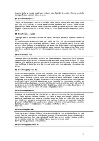 fervente deitar a massa preparada, misturar tudo, ligando de modo a formar um bolo;
começando este a aloirar, retirar do lume.

57 - Bacalhau delicioso

Desfiar bacalhau salgado e lavar muito bem; cortar batatas descascadas às rodelas, juntar
tudo num tacho com cebola picada, salsa partida e dentes de alho picados, azeite e meia
folha de louro. Levar ao lume, mexendo sempre; quando as batatas estiverem meio cozidas,
destapar o tacho e meter no forno para aloirar por cima. Servir numa travessa ou no próprio
tacho.

58 - Bacalhau de segredo

Dessalgar bem o bacalhau e dividir em lascas; descascar batatas e cebolas e cortar às
rodas.
Pôr tudo numa caçarola com azeite fino, folhas de louro, sal, dispondo uma camada de
azeite, sobre esta, uma camada de bacalhau, a seguir uma de batatas, depois uma de cebo-
las, com folhas de louro, e uma pitada de sal; sobre esta, deitar azeite e mais camadas dos
mesmos elementos pela ordem indicada até que a caçarola fique quase cheia. Tapar muito
bem, levar ao lume, deixar ferver, não destapando nunca, e passada meia hora retirar do
lume.

59 - Bacalhau do céu

Dessalgar lombo de bacalhau, dividi-lo em filetes estreitos, compridos e finos; temperar,
passar em leite e em farinha, torcer com um saca-rolhas e deitar azeite fervente. Pôr numa
travessa uma salada de legumes temperada de manteiga, em forma de pirâmide, espetar
nela os filetes de bacalhau junto da travessa e pôr outra roda espetada três dedos mais
acima.

60 - Bacalhau (Empadão de)

Forrar uma forma grande, própria para empadas, com uma massa formada de polme de
batata, incorporada com ovo e manteiga, e temperada com sal, pimenta, noz moscada e
limão. Dentro da caixa formada, deitar uma camada de lascas de bacalhau, outra de rodas
de batatas, uma terceira de rodas de ovos cozidos temperar com uns pingos de bom azeite,
uns bocadinhos de manteiga, salsa picada e noz moscada; por cima destas camadas, pôr
outras de bacalhau, batatas e ovos, com idênticos temperos, e continuar assim até encher a
caixa; cobrir com uma tampa feita também de polme de batata temperada, dourando-se em
seguida a tampa com ovo batido e levando o empadão ao forno.

61 - Bacalhau em salada

Empregar bacalhau cozido frio; dividi-lo em bocadinhos quadrados com um centímetro de
lado; cortar algumas batatas, cozidas, em rodas e estas em quartos. Misturar numa
saladeira, polvilhando com bastante pimenta e sobre isto deitar um molho feito com azeite
bem batido com gemas de ovos cozidos, uma parte de vinagre, e um pouco de mostarda.
Envolver, misturando bem o bacalhau e as batatas no molho, juntar azeitonas e pedacinhos
de cenouras, cobrir com rodelas de ovo cozido e uma folha de alface.
Servir frio.

62 - Bacalhau (Rolo de)

Cozer bacalhau e batatas, desfiar o bacalhau muito bem e com as batatas fazer um purê
grosso. Estender o purê sobre uma tábua e cortar de forma retangular: sobre esta estender o
bacalhau em camada fina, mas muito igual, e cobrir com creme, enrolar e depois envolver
em ovo batido, passar por pão ralado e frigir ou cozer no forno até tostar.
Servir quente, guarnecido com azeitonas.

63 - Bacalhau (Sanduíches de)




                                                                                        11
 