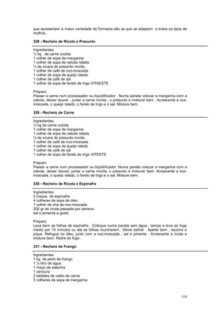 que apresentam a maior variedade de formatos são as que se adaptam a todos os tipos de
molhos .

328 - Recheio de Ricota e Presunto

Ingredientes
½ kg . de carne cozida
1 colher de sopa de margarina
1 colher de sopa de cebola ralada
¼ de xícara de presunto moído
1 colher de café de noz-moscada
1 colher de sopa de queijo ralado
1 colher de café de sal
1 colher de sopa de farelo de trigo VITAESTE

Preparo
Passar a carne num processador ou liquidificador . Numa panela colocar a margarina com a
cebola, deixar dourar , juntar a carne moída , o presunto e misturar bem . Acrescente a noz-
moscada, o queijo ralado, o farelo de trigo e o sal. Misture bem .

329 - Recheio de Carne

Ingredientes
½ kg de carne cozida
1 colher de sopa de margarina
1 colher de sopa de cebola ralada
¼ de xícara de presunto moído
1 colher de café de noz-moscada
1 colher de sopa de queijo ralado
1 colher de café de sal
1 colher de sopa de farelo de trigo VITESTE

Preparo
Passar a carne num processador ou liqüidificador. Numa panela colocar a margarina com a
cebola, deixar dourar, juntar a carne moída, o presunto e misturar bem. Acrescente a noz-
moscada, o queijo ralado, o farelo de trigo e o sal. Misture bem.

330 - Recheio de Ricota e Espinafre

Ingredientes
2 maços de espinafre
4 colheres de sopa de óleo
1 colher de chá de noz-moscada
200 gr de ricota passada por peneira
sal e pimenta a gosto

Preparo
Lava bem as folhas de espinafre . Coloque numa panela sem água , tampe e leve ao fogo
médio por 10 minutos ou até as folhas murcharem.. Deixe esfriar . Aperte bem , escorra e
pique. Refogue no óleo, junto com a noz-moscada , sal e pimenta . Acrescente a ricota e
misture bem. Retire do fogo .

331 - Recheio de Frango

Ingredientes
1 kg. de peito de frango
1 ½ litro de água
1 maço de salsinha
1 cenoura
2 tabletes de caldo de carne
3 colheres de sopa de margarina



                                                                                        110
 