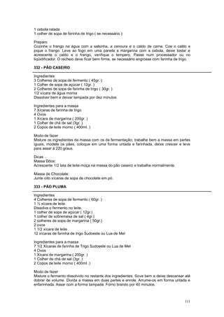1 cebola ralada
1 colher de sopa de farinha de trigo ( se necessário )

Preparo
Cozinhe o frango na água com a salsinha, a cenoura e o caldo de carne. Coe o caldo e
pique o frango. Leve ao fogo em uma panela a margarina com a cebola, deixe tostar e
acrescente o caldo e o frango, verifique o tempero. Passe num processador ou no
liqüidificador. O recheio deve ficar bem firme, se necessário engrosse com farinha de trigo.

332 - PÃO CASEIRO

Ingredientes
3 Colheres de sopa de fermento ( 45gr. )
1 Colher de sopa de açúcar ( 12gr. )
2 Colheres de sopa de farinha de trigo ( 30gr. )
1/2 xícara de água morna
Dissolver bem e deixar tampada por dez minutos

Ingredientes para a massa
7 Xícaras de farinha de trigo
4 Ovos
1 Xícara de margarina ( 200gr. )
1 Colher de chá de sal (3gr. )
2 Copos de leite morno ( 400ml. )

Modo de fazer
Misture os ingredientes da massa com os da fermentação; trabalhe bem a massa em partes
iguais, modele os pães, coloque em uma forma untada e farinhada, deixe crescer e leve
para assar à 220 graus.

Dicas
Massa Dôce:
Acrescente 1/2 lata de leite moça na massa do pão caseiro e trabalhe normalmente.

Massa de Chocolate:
Junte oito xícaras de sopa de chocolate em pó.

333 - PÃO PLUMA

Ingredientes
4 Colheres de sopa de fermento ( 60gr. )
1 ½ xícara de leite
Dissolva o fermento no leite.
1 colher de sopa de açúcar ( 12gr.)
1 colher de sobremesa de sal ( 4gr.)
2 colheres de sopa de margarina ( 50gr.)
2 ovos
1 1/2 xícara de leite
12 xícaras de farinha de trigo Sudoeste ou Lua de Mel

Ingredientes para a massa
7 1/2 Xícaras de farinha de Trigo Sudoeste ou Lua de Mel
4 Ovos
1 Xícara de margarina ( 200gr. )
1 Colher de chá de sal (3gr. )
2 Copos de leite morno ( 400ml. )

Modo de fazer
Misture o fermento dissolvido no restante dos ingredientes. Sove bem e deixe descansar até
dobrar de volume. Divida a massa em duas partes e enrole. Arrume-os em forma untada e
enfarinhada. Assar com a forma tampada. Forno brando por 40 minutos.



                                                                                        111
 