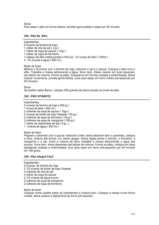 Dicas
Para assar o pão em forma aberta, pincelar gema batida e assar por 30 minutos.


334 - Pão De Alho

Ingredientes
6 xícaras de farinha de trigo
1 colher de chá de sal ( 4 gr.)
1 colher de sopa de açúcar ( 12gr.)
1 colher de sopa de fermento
1 cabeça de alho média picada e frita em 1/2 xícara de óleo ( 100ml )
2 1/2 xícaras e água ( 500 ml.)

Modo de fazer
Misture o fermento com a farinha de trigo, adicione o sal e o açúcar. Coloque o óleo com o
alho. Trabalhe a massa adicionando a água. Sove bem. Deixe crescer em local aquecido,
até dobrar de volume. Forme os pães. Coloque-os em formas untadas e enfarinhadas. Deixe
crescer novamente, pincele gema batida. Leve para assar em forno médio pré-aquecido por
40 minutos.

Dicas
Se preferir sabor Bacon, coloque 200 gramas de bacon picado ao invés de alho.

335 - PÃO VITAESTE

Ingredientes
5 xícaras de farinha de trigo ( 550 gr.)
1 xícara de leite ( 200 ml.)
2 colheres de sopa de açúcar ( 10gr.)
2 xícaras de farelo de trigo Vitaeste( 120 gr.)
2 colheres de sopa de fermento ( 30 gr.)
2 colheres de sopa de margarina ( 100 gr.)
1 colher de sobremesa de sal ( 4 gr...)
1 xícaras de água ( 200 ml.)

Modo de fazer
Prepare o caramelo com o açúcar. Adicione o leite, deixe dissolver bem o caramelo, coloque
a fibra, misture até formar um creme grosso. Numa tigela ponha a farinha, o fermento, a
margarina e o sal. Junte a mistura de fibra, trabalhe a massa adicionando a água aos
poucos. Sove bem, deixe descansar até dobrar de volume. Forme os pães, coloque em duas
assadeiras untadas e enfarinhadas, leve para assar em forno pré-aquecido por 40 minutos
em 180 graus.

336 - Pão Integral Fácil

Ingredientes
5 xícaras ,de farinha de trigo
2 1/2 xícaras de farelo de trigo Vitaeste
4 colheres de chá de sal
4 colher de sopa de açúcar
2 1/2 xícaras de água morna
2 colheres de sopa de margarina
2 colheres de sopa de fermento

Modo de fazer
Coloque numa vasilha todos os ingredientes e misture bem. Coloque a massa numa forma
untada, deixe crescer e depois leve ao forno pré-aquicido.




                                                                                      112
 