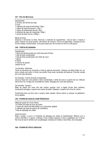 337 - Pão De Maionese

Ingredientes
5 xícaras ,de farinha de trigo
2 ovos
1 colheres de sopa de fermento( 10gr.)
1 colher de sopa de açúcar ( 12gr.)
1 colher de sobremesa de sal ( 4gr.)
3 colheres de sopa de maionese ( 50gr.)
1 xícara de leite morno ( 200gr.)

Modo de fazer
Dissolva o fermento no leite. Adicione o restante do ingredientes. Souve bem a massa e
deixe crescer em local quente, até dobrar de volume. Forme os pãezinhos. Coloque-os em
forma untada e enfarinhada. Leve para assar por 30 minutos em forno a 200 graus.

338 - TORTA DE BANANA

Ingredientes:
1 dúzia de banana prata (ou outra boa para fritura)
1 lata de leite condensado
1 lata de leite condensado com leite de vaca
1 gema
4 claras
4 xícaras de açúcar
canela em pó

1a Camada - Bananas:
Corte as bananas ao comprido e frite-as apenas dourando. Coloque as fatias fritas em um
pirex untado ate cobrir o fundo (se preferir faca duas camadas de banana). Polvilhe canela
por cima das bananas.

2a Camada - Creme de leite condensado:
Leve ao fogo em uma panela o leite condensado, o leite de vaca e a gema de ovo. Misture
ate formar um mingau de consistência media. Despeje por cima das bananas.

3a Camada - Suspiro:
Bata as claras em neve ate não cairem quando virar a tigela (muito bem batidas).
Acrescente devagar o açúcar sem parar de bater. Despeje o suspiro em cima do creme.

Finalmente leve ao forno ate o suspiro estar assado. Deixe esfriar e coloque na geladeira.
Sirva gelada.

339 - PUDIM DE QUEIJO COM PÊSSEGOS

250g de queijo de minas fresco
1/2 colher de sopa de suco de limão
1 xícara de creme de leite batido ou 2 caixinhas, gelado
2 colheres de sopa de açúcar de confeiteiro
1 lata de pêssego em calda

modo de fazer:
Bata o queijo, o suco e 3 metades de pêssego em calda no liqüidificador. Misture com o
creme chantilly e o açúcar. Coloque numa vasilha pequena e leve a geladeira por 3 horas.
Na hora de servir enfeite com os pêssegos cortados em fatias e escorridos. Da 4 porções.



340 - PUDIM DE PÃO E ABACAXI



                                                                                      113
 