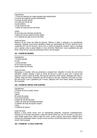 ingredientes:
1 xícara de abacaxi em calda passado pelo liqüidificador
2 xícaras de migalhas de pão amanhecido
2 xícaras de leite quente
1/2 colher de chá de sal
2 ovos batidos
1/3 de xícara de mel
1 colher de sopa de suco de limão

molho:
l/4 de xícara de manteiga amolecida
l colher de chá de casca de limão ralada
l a 2 colheres de sopa de suco de limão

modo de fazer:
Reserve l/4 de xícara de calda do abacaxi. Misture a calda, o abacaxi e os ingredientes
restantes. Despeje numa forma refratária untada, de capacidade de l l/2 litro. Asse em forno
moderado por uns 45 minutos. Sirva com o molho da seguinte maneira: bata a manteiga
com o açúcar, junte a casca ralada e o suco de limão. Mexa bem. Leve a geladeira ate que
firme. Sirva frio em cima da sobremesa morna. Da 4 porções.

341 - PUDIM DE MAMÃO

ingredientes:
1 mamão grande
6 ovos
1 xícara de leite
l/3 de xícara de açúcar
casca ralada de 2 limões

modo de fazer:
Descasque o mamão, retire as sementes e amasse bem. Espalhe no fundo de uma forma
refratária, untada. Aqueça o leite ao ponto de fervura e bata os ovos com o açúcar ate
espumar. Junte a casca de limão. Aos poucos adicione o leite quente. Despeje tudo sobre o
mamão. Asse em forno moderado por 40 minutos ou ate que, inserindo uma faca no meio,
ela saia limpa. Leve a geladeira por 4 horas. Salpique com coco fresco ralado, se desejar.
Da 4 porções.

342 - PUDIM DE ARROZ COM SUSPIRO

ingredientes:
2 xícaras de arroz cozido, fresco
2 ovos
l gema
l/2 xícara de passa
2 l/2 xícara de leite
l colher de chá de baunilha
l colher de sopa de manteiga derretida
3 colheres de sopa de açúcar suspiro
l clara
2 colheres de açúcar

modo de fazer:
Misture o arroz ainda morno com os ingredientes restantes, mexendo cuidadosamente.
Coloque em 8 formas individuais e asse em banho Maria por uns 25 minutos ou ate que o
meio esteja quase firme. Bata a clara em neve. Junte o açúcar, aos poucos, batendo bem.
Coloque as colheradas sobre o pudim e leve ao forno novamente para cora o suspiro. Sirva
morno. Da 8 porções

343 - PUDIM DE E COCO COM PÃO



                                                                                        114
 