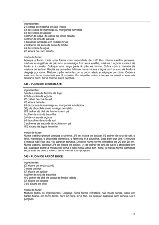 ingredientes:
2 xícaras de migalha de pão fresco
l/3 de xícara de manteiga ou margarina derretida
l/3 de xícara de açúcar
l colher de sopa de casca de limão ralada
l colher de chá de canela
4 bananas cortadas em rodelas finas
2 colheres de sopa de suco de limão
l/4 de xícara de água
l/2 xícara de coco ralado

modo de fazer:
Aqueça o forno. Unte uma forma com capacidade de l l/2 litro. Numa vasilha pequena,
misture as migalhas de pão com a manteiga. Em outra vasilha, misture o açúcar a casca de
limão e a canela. Coloque uma terça parte do pão na forma. Cubra com a metade da
mistura de açúcar. Repita as camadas. Misture numa xícara a água com o suco de limão e
despeje por cima. Misture o pão restante com o coco ralado e salpique por cima. Cubra e
asse em forno moderado por 3 minutos. Em seguida, retire a tampa ou papel e asse ate
dourar o coco. Sirva morno. Da 6 porções.

344 - PUDIM DE CHOCOLATE

ingredientes:
3/4 de xícara de farinha de trigo
2/3 de xícara de açúcar
l/2 colher de chá de sal
l/2 xícara de leite
l/4 de xícara de manteiga ou margarina amolecida
30g de chocolate meio amargo derretido
l l/2 colher de chá de fermento em pá
l colher de chá de baunilha
3/4 de xícara de açúcar
l/4 de colher de chá de sal
3 colheres de sopa de chocolate em pá
l l/2 xícara de água fervente

modo de fazer:
Numa vasilha grande coloque a farinha, 2/3 de xícara de açúcar, l/2 colher de chá de sal, o
leite, manteiga, o chocolate derretido, o fermento e a baunilha. Bata bem por uns 4 minutos
a massa não fica lisa, vai parecer talhada. Despeje numa forma refratária de 20 por 20 cm.
Numa vasilha, coloque 3/4 de xícara de açúcar, l/4 de colher de chá de sal e o chocolate em
pá. Salpique sobre a massa por cima e não mexa. Asse por l hora. A massa forma camadas
separadas de bolo e molho. Sirva morno. Da 9 porções.

345 - PUDIM DE ARROZ DOCE

ingredientes:
l/2 xícara de arroz cozido
3 ovos batidos
l/2 xícara de açúcar
l colher de chá de baunilha
l l/2 colher de chá de casca de limão ralado
l/2 xícara de passas
3 l/2 xícara de leite

modo de fazer:
Misture todos os ingredientes. Despeje numa forma refratária não muito funda. Asse em
banho Maria, em forno lento, por l l/2 hora. Sirva frio. Se desejar, salpique com canela. Da 6
porções.




                                                                                          115
 