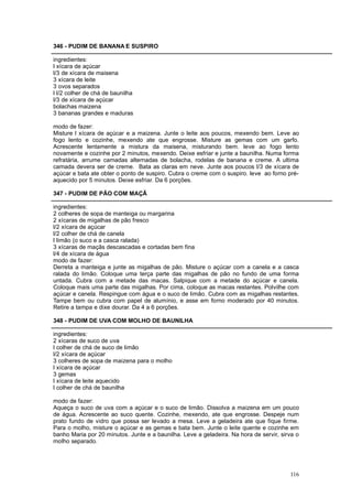 346 - PUDIM DE BANANA E SUSPIRO

ingredientes:
l xícara de açúcar
l/3 de xícara de maisena
3 xícara de leite
3 ovos separados
l l/2 colher de chá de baunilha
l/3 de xícara de açúcar
bolachas maizena
3 bananas grandes e maduras

modo de fazer:
Misture l xícara de açúcar e a maizena. Junte o leite aos poucos, mexendo bem. Leve ao
fogo lento e cozinhe, mexendo ate que engrosse. Misture as gemas com um garfo.
Acrescente lentamente a mistura da maisena, misturando bem. leve ao fogo lento
novamente e cozinhe por 2 minutos, mexendo. Deixe esfriar e junte a baunilha. Numa forma
refratária, arrume camadas alternadas de bolacha, rodelas de banana e creme. A ultima
camada devera ser de creme. Bata as claras em neve. Junte aos poucos l/3 de xícara de
açúcar e bata ate obter o ponto de suspiro. Cubra o creme com o suspiro. leve ao forno pré-
aquecido por 5 minutos. Deixe esfriar. Da 6 porções.

347 - PUDIM DE PÃO COM MAÇÃ

ingredientes:
2 colheres de sopa de manteiga ou margarina
2 xícaras de migalhas de pão fresco
l/2 xícara de açúcar
l/2 colher de chá de canela
l limão (o suco e a casca ralada)
3 xícaras de maçãs descascadas e cortadas bem fina
l/4 de xícara de água
modo de fazer:
Derreta a manteiga e junte as migalhas de pão. Misture o açúcar com a canela e a casca
ralada do limão. Coloque uma terça parte das migalhas de pão no fundo de uma forma
untada. Cubra com a metade das macas. Salpique com a metade do açúcar e canela.
Coloque mais uma parte das migalhas. Por cima, coloque as macas restantes. Polvilhe com
açúcar e canela. Respingue com água e o suco de limão. Cubra com as migalhas restantes.
Tampe bem ou cubra com papel de alumínio, e asse em forno moderado por 40 minutos.
Retire a tampa e dixe dourar. Da 4 a 6 porções.

348 - PUDIM DE UVA COM MOLHO DE BAUNILHA

ingredientes:
2 xícaras de suco de uva
l colher de chá de suco de limão
l/2 xícara de açúcar
3 colheres de sopa de maizena para o molho
l xícara de açúcar
3 gemas
l xícara de leite aquecido
l colher de chá de baunilha

modo de fazer:
Aqueça o suco de uva com a açúcar e o suco de limão. Dissolva a maizena em um pouco
de água. Acrescente ao suco quente. Cozinhe, mexendo, ate que engrosse. Despeje num
prato fundo de vidro que possa ser levado a mesa. Leve a geladeira ate que fique firme.
Para o molho, misture o açúcar e as gemas e bata bem. Junte o leite quente e cozinhe em
banho Maria por 20 minutos. Junte e a baunilha. Leve a geladeira. Na hora de servir, sirva o
molho separado.




                                                                                        116
 