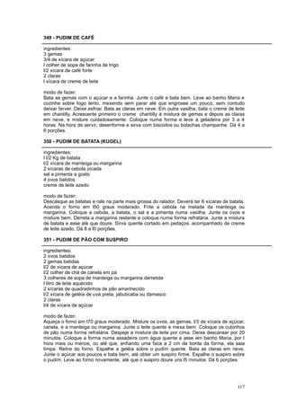 349 - PUDIM DE CAFÉ

ingredientes:
3 gemas
3/4 de xícara de açúcar
l colher de sopa de farinha de trigo
l/2 xícara de café forte
2 claras
l xícara de creme de leite

modo de fazer:
Bata as gemas com o açúcar e a farinha. Junte o café e bata bem. Leve ao banho Maria e
cozinhe sobre fogo lento, mexendo sem parar até que engrosse um pouco, sem contudo
deixar ferver. Deixe esfriar. Bata as claras em neve. Em outra vasilha, bata o creme de leite
em chantilly. Acrescente primeiro o creme chantilly à mistura de gemas e depois as claras
em neve, e misture cuidadosamente. Coloque numa forma e leve à geladeira por 3 a 4
horas. Na hora de servir, desenforme e sirva com biscoitos ou bolachas champanhe. Dá 4 a
6 porções.

350 - PUDIM DE BATATA (KUGEL)

ingredientes:
l l/2 Kg de batata
l/2 xícara de manteiga ou margarina
2 xícaras de cebola picada
sal e pimenta a gosto
4 ovos batidos
creme de leite azedo

modo de fazer:
Descasque as batatas e rale na parte mais grossa do ralador. Deverá ter 6 xícaras de batata.
Acenda o forno em l50 graus moderado. Frite a cebola na metade da manteiga ou
margarina. Coloque a cebola, a batata, o sal e a pimenta numa vasilha. Junte os ovos e
misture bem. Derreta a margarina restante e coloque numa forma refratária. Junte a mistura
de batata e asse até que doure. Sirva quente cortado em pedaços, acompanhado de creme
de leite azedo. Dá 8 a l0 porções.

351 - PUDIM DE PÃO COM SUSPIRO

ingredientes:
2 ovos batidos
2 gemas batidas
l/2 de xícara de açúcar
l/2 colher de chá de canela em pá
3 colheres de sopa de manteiga ou margarina derretida
l litro de leite aquecido
2 xícaras de quadradinhos de pão amanhecido
l/2 xícara de geléia de uva preta, jabuticaba ou damasco
2 claras
l/4 de xícara de açúcar

modo de fazer:
Aqueça o forno em l70 graus moderado. Misture os ovos, as gemas, l/3 de xícara de açúcar,
canela, e a manteiga ou margarina. Junte o leite quente e mexa bem. Coloque os cubinhos
de pão numa forma refratária. Despeje a mistura de leite por cima. Deixe descansar por 20
minutos. Coloque a forma numa assadeira com água quente e asse em banho Maria, por l
hora mais ou menos, ou até que, enfiando uma faca a 2 cm da borda da forma, ela saia
limpa. Retire do forno. Espalhe a geléia sobre o pudim quente. Bata as claras em neve.
Junte o açúcar aos poucos e bata bem, até obter um suspiro firme. Espalhe o suspiro sobre
o pudim. Leve ao forno novamente, até que o suspiro doure uns l5 minutos. Dá 6 porções.




                                                                                         117
 