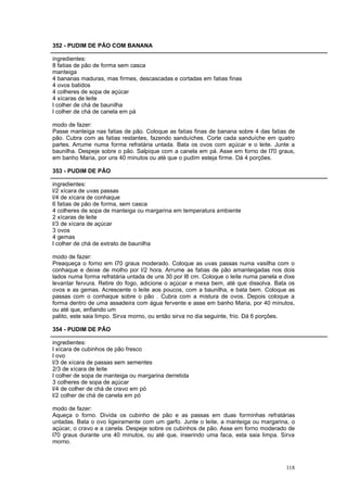352 - PUDIM DE PÃO COM BANANA

ingredientes:
8 fatias de pão de forma sem casca
manteiga
4 bananas maduras, mas firmes, descascadas e cortadas em fatias finas
4 ovos batidos
4 colheres de sopa de açúcar
4 xícaras de leite
l colher de chá de baunilha
l colher de chá de canela em pá

modo de fazer:
Passe manteiga nas fatias de pão. Coloque as fatias finas de banana sobre 4 das fatias de
pão. Cubra com as fatias restantes, fazendo sanduíches. Corte cada sanduíche em quatro
partes. Arrume numa forma refratária untada. Bata os ovos com açúcar e o leite. Junte a
baunilha. Despeje sobre o pão. Salpique com a canela em pá. Asse em forno de l70 graus,
em banho Maria, por uns 40 minutos ou até que o pudim esteja firme. Dá 4 porções.

353 - PUDIM DE PÃO

ingredientes:
l/2 xícara de uvas passas
l/4 de xícara de conhaque
6 fatias de pão de forma, sem casca
4 colheres de sopa de manteiga ou margarina em temperatura ambiente
2 xícaras de leite
l/3 de xícara de açúcar
3 ovos
4 gemas
l colher de chá de extrato de baunilha

modo de fazer:
Preaqueça o forno em l70 graus moderado. Coloque as uvas passas numa vasilha com o
conhaque e deixe de molho por l/2 hora. Arrume as fatias de pão amanteigadas nos dois
lados numa forma refratária untada de uns 30 por l8 cm. Coloque o leite numa panela e dixe
levantar fervura. Retire do fogo, adicione o açúcar e mexa bem, até que dissolva. Bata os
ovos e as gemas. Acrescente o leite aos poucos, com a baunilha, e bata bem. Coloque as
passas com o conhaque sobre o pão . Cubra com a mistura de ovos. Depois coloque a
forma dentro de uma assadeira com água fervente e asse em banho Maria, por 40 minutos,
ou até que, enfiando um
palito, este saia limpo. Sirva morno, ou então sirva no dia seguinte, frio. Dá 6 porções.

354 - PUDIM DE PÃO

ingredientes:
l xícara de cubinhos de pão fresco
l ovo
l/3 de xícara de passas sem sementes
2/3 de xícara de leite
l colher de sopa de manteiga ou margarina derretida
3 colheres de sopa de açúcar
l/4 de colher de chá de cravo em pó
l/2 colher de chá de canela em pó

modo de fazer:
Aqueça o forno. Divida os cubinho de pão e as passas em duas forminhas refratárias
untadas. Bata o ovo ligeiramente com um garfo. Junte o leite, a manteiga ou margarina, o
açúcar, o cravo e a canela. Despeje sobre os cubinhos de pão. Asse em forno moderado de
l70 graus durante uns 40 minutos, ou até que, inserindo uma faca, esta saia limpa. Sirva
morno.



                                                                                      118
 