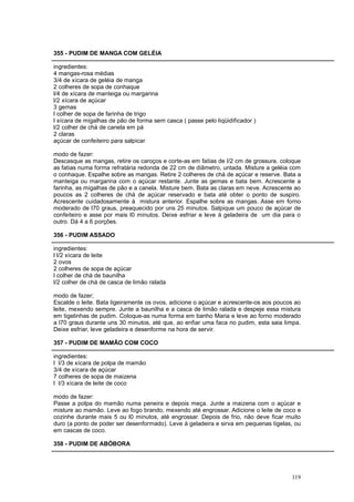 355 - PUDIM DE MANGA COM GELÉIA

ingredientes:
4 mangas-rosa médias
3/4 de xícara de geléia de manga
2 colheres de sopa de conhaque
l/4 de xícara de manteiga ou margarina
l/2 xícara de açúcar
3 gemas
l colher de sopa de farinha de trigo
l xícara de migalhas de pão de forma sem casca ( passe pelo liqüidificador )
l/2 colher de chá de canela em pá
2 claras
açúcar de confeiteiro para salpicar

modo de fazer:
Descasque as mangas, retire os caroços e corte-as em fatias de l/2 cm de grossura. coloque
as fatias numa forma refratária redonda de 22 cm de diâmetro, untada. Misture a geléia com
o conhaque. Espalhe sobre as mangas. Retire 2 colheres de chá de açúcar e reserve. Bata a
manteiga ou margarina com o açúcar restante. Junte as gemas e bata bem. Acrescente a
farinha, as migalhas de pão e a canela. Misture bem. Bata as claras em neve. Acrescente ao
poucos as 2 colheres de chá de açúcar reservado e bata até obter o ponto de suspiro.
Acrescente cuidadosamente à mistura anterior. Espalhe sobre as mangas. Asse em forno
moderado de l70 graus, preaquecido por uns 25 minutos. Salpique um pouco de açúcar de
confeiteiro e asse por mais l0 minutos. Deixe esfriar e leve à geladeira de um dia para o
outro. Dá 4 a 6 porções.

356 - PUDIM ASSADO

ingredientes:
l l/2 xícara de leite
2 ovos
2 colheres de sopa de açúcar
l colher de chá de baunilha
l/2 colher de chá de casca de limão ralada

modo de fazer;
Escalde o leite. Bata ligeiramente os ovos, adicione o açúcar e acrescente-os aos poucos ao
leite, mexendo sempre. Junte a baunilha e a casca de limão ralada e despeje essa mistura
em tigelinhas de pudim. Coloque-as numa forma em banho Maria e leve ao forno moderado
a l70 graus durante uns 30 minutos, até que, ao enfiar uma faca no pudim, esta saia limpa.
Deixe esfriar, leve geladeira e desenforme na hora de servir.

357 - PUDIM DE MAMÃO COM COCO

ingredientes:
l l/3 de xícara de polpa de mamão
3/4 de xícara de açúcar
7 colheres de sopa de maizena
l l/3 xícara de leite de coco

modo de fazer:
Passe a polpa do mamão numa peneira e depois meça. Junte a maizena com o açúcar e
misture ao mamão. Leve ao fogo brando, mexendo até engrossar. Adicione o leite de coco e
cozinhe durante mais 5 ou l0 minutos, até engrossar. Depois de frio, não deve ficar muito
duro (a ponto de poder ser desenformado). Leve à geladeira e sirva em pequenas tigelas, ou
em cascas de coco.

358 - PUDIM DE ABÓBORA




                                                                                       119
 