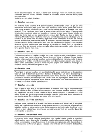Dividir bacalhau cozido em lascas, e barrar com manteiga. Fazer um picado de presunto,
camarões, pescada cozida, pimenta, conserva e azeitonas; colocar entre as lascas; cozer
em volta um fio.
Servir só ou com salada de alface.

64 - Bacalhau com arroz

Pôr ao lume, numa caçarola, 1 dl. de bom azeite e, em fervendo, juntar 125 grs. de arroz
bem lavado e escorrido; logo que o arroz tiver absorvido todo o azeite, juntar, sem tirar do
lume, água fervente, o bastante para cozer o arroz até ficar enxuto, e temperar com sal e
pimenta. Cozer bacalhau, tirar a pele e as espinhas e dividir em lascas. Espremer dois
tomates bem maduros, sobre um passador, e reservar o suco coado. Cortar cebolas em
rodas, de forma que se não desmanchem; empoar com farinha de trigo e cozer em
manteiga. Numa terrina de ir ao forno deitar uma camada de arroz; sobre esta dispor uma de
bacalhau e por cima uma de cebola; regar com duas colheradas de sumo de tomate;
renovar as camadas pela mesma ordem e, estando a terrina quase cheia, terminar numa
camada de arroz; Ralar miolo de pão duro, bem fino, deitá-lo numa frigideira com manteiga
alourada e mexer rapidamente para absorver a manteiga por igual. Cobrir a camada de
arroz, que ficou por cima na terrina, com pão ralado, assim preparado; meter a terrina no
forno quente, durante meia hora.

65 - Bacalhau (Torta de)

Fazer um refogado com cebolas cortadas em rodas, tomates e salsa; quando louro, juntar a
água precisa para cozer o bacalhau. Depois de cozido, retirar o refogado. Passar batatas
cozidas pela máquina, juntar ao bacalhau com uma boa colher de manteiga, outra de queijo
ralado, sumo de limão e pimenta e amassar tudo bem. Bater quatro ovos com uma xícara de
leite e juntar ao bacalhau; levar ao forno em prato próprio bem untado de manteiga, e o
bacalhau pintado por cima com gema de ovo .

66 - Bacalhau verde

Passar pela m quina o bacalhau em quantidade igual à quarta parte do que se deseja obter;
fazer um purê de batata em quantidade dupla da do bacalhau e um pouco de esparregado
de espinafres. Fazer um refogado com cebola picada muito miudinha e, em estando loura,
juntar-lhe o bacalhau; mexer um pouco e juntar o purê e o esparregado; mexer muito bem,
juntar uma colher de manteiga e algum leite se estiver muito duro. Pôr numa travessa em
forma de montículo e enfeitar com azeite cru.

67 - Bacalhau em açorda

Miga-se pão de trigo duro, e põe-se num tacho a abeberar com a água, temperando com
azeite, dentes de alho, cortados aos bocadinhos, sal e pimenta. Junta-se bacalhau cortado
em pequeninas lascas e põe-se depois ao lume; vai-se mexendo o conteúdo com uma
colher de pau, até formar uma massa compacta, mas não muito seca, tendo o cuidado de
não a deixar pegar. Serve-se logo que esteja feito, bem quente.

68 - Bacalhau em açorda, à alentejana

Deita-se, numa caçarola de ir ao fogo, um pouco de azeite com alhos e sal, e refoga-se.
Assim que os alhos estão estalados, acrescenta-se com um pouco de água, e junta-se-lhe o
bacalhau cozido, às lascas, para refogar. Deitam-se numa terrina bocados de pão de trigo e
cobrem-se com o bacalhau e o molho que saem do lume, servindo em seguida. Querendo,
podem juntar-se coentros.

69 - Bacalhau com tomates e arroz

Leva-se ao lume, numa caçarola, azeite bom, com cebola e salsa picada, e, quando a
cebola estiver loura, deita-se-lhe o bacalhau picado pela m quina, polpa de tomates sem
pele e sementes (ou, na sua falta, massa de tomates) e um pouco de caldo da cozedura do
bacalhau; deixa-se ferver um pouco, e depois acrescenta-se com mais caldo de bacalhau,



                                                                                         12
 