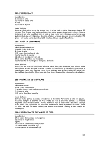 361 - PUDIM DE CAFÉ

ingredientes:
3 xícaras de leite
l/2 xícara de pá de café
4 ovos
l/2 xícara de açúcar

modo de fazer:
Aqueça o leite até o ponto de fervura com o pá de café, e deixe descansar durante 25
minutos. Coe. A parte bata ligeiramente os ovos com o açúcar. Acrescente a mistura de ovos
lentamente ao leite escaldado com o café, e bata muito bem. Coloque numa forma para
pudim untada ou em 6 tigelinhas de vidro refratário untadas. Leve ao forno moderado ( l70
graus ) em banho Maria, durante uns 30 minutos, até que o pudim fique firme.

362 - PUDIM DE ESPECIARIAS

ingredientes:
l xícara uva passa picada
l ovo l/2 xícara de açúcar
2 xícara de leite
l l/2 xícara de migalhas de pão
l colher de chá de canela
l/2 colher de chá de cravo em pá
l/4 de colher de chá de noz-moscada
l colher de chá de manteiga ou margarina derretida

modo de fazer:
Bata o ovo até ficar fofo, adicione o açúcar e o leite, bata bem e despeje essa mistura sobre
as migalhas de pão. Adicione a canela, o cravo, a noz-moscada, a manteiga ou margarina, a
uva passa e mexa bem. Despeje numa forma untada e leve ao forno baixo (l20 graus ) em
banho Maria durante 45 a 50 minutos, até ficar firme. Deixe esfriar e depois leve à geladeira.



363 - PUDIM FÁCIL DE CHOCOLATE

ingredientes:
l xícara de açúcar
l/3 de xícara de maizena
3 tabletes de chocolate meio amargo picado
3 xícaras de leite
l l/2 colher de chá de baunilha

modo de fazer:
Coloque numa panela o açúcar, a maizena e o chocolate. Acrescente o leite aos poucos,
mexendo sempre, e cozinhe em fogo médio até que o chocolate derreta e a mistura
engrosse. Deixe ferver durante l minuto. Retire do fogo e acrescente a baunilha. Despeje
numa forma com capacidade pra 3 xícaras, deixe esfriar e leve à geladeira durante 3 horas
ou mais. Na hora de servir, desenforme. enfeite com creme chantilly e com cerejas ao
marasquino.

364 - PUDIM DE CAFÉ E CASTANHAS DO PARÁ

ingredientes:
l/4 de xícara de manteiga ou margarina
l/2 xícara de maçã ralada
l gema
l/2 xícara de castanha do Pará picadas
3/4 de xícara de farinha de trigo
l colher de chá de fermento em pá



                                                                                          121
 